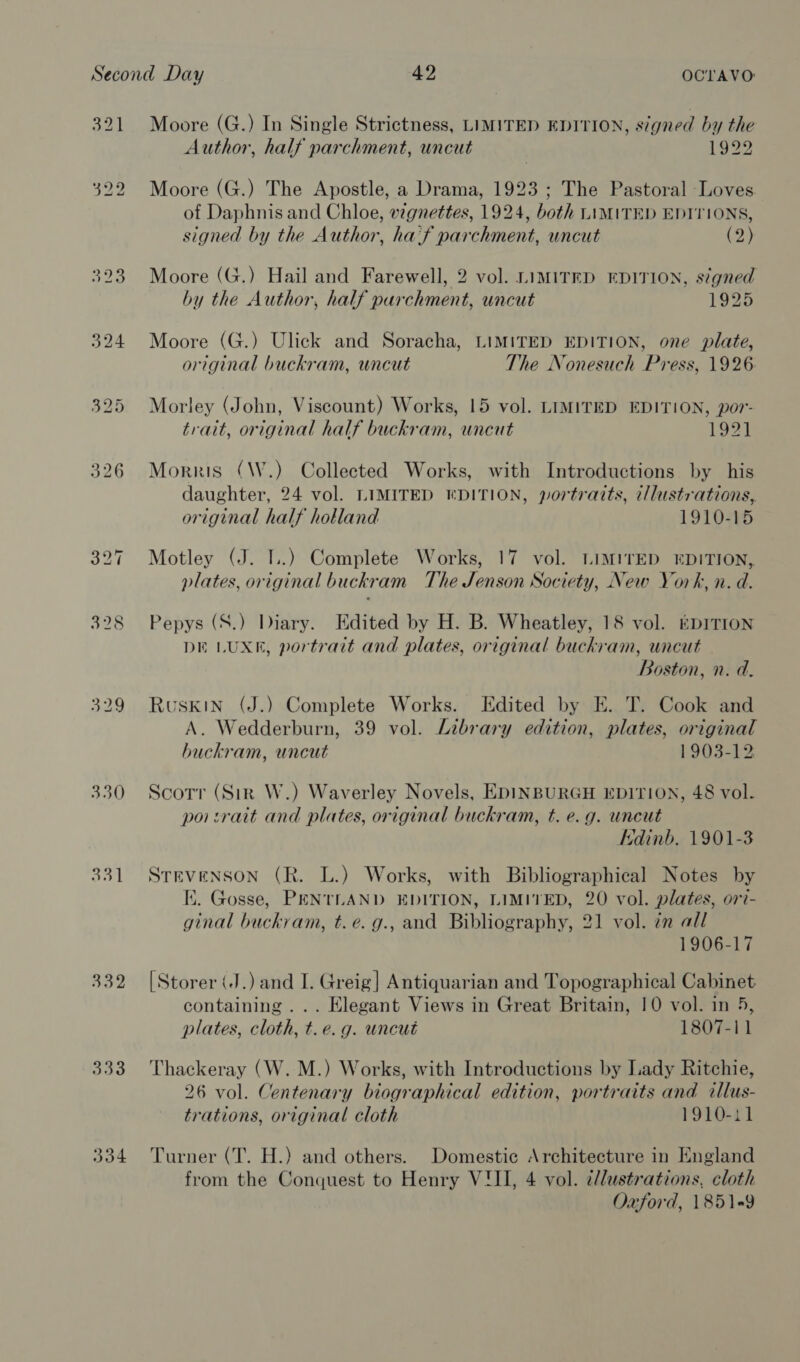 329 330 331 332 333 334 Moore (G.) In Single Strictness, LIMITED EDITION, signed by the Author, half parchment, uncut 1922 Moore (G.) The Apostle, a Drama, 1923 ; The Pastoral Loves of Daphnis and Chloe, wgnettes, 1924, both LIMITED EDITIONS, signed by the Author, haif parchment, uncut (2) Moore (G.) Hail and Farewell, 2 vol. LIMITED EDITION, signed by the Author, half purchment, uncut 1925 Moore (G.) Ulick and Soracha, LIMITED EDITION, one plate, original buckram, uncut The Nonesuch Press, 1926 Morley (John, Viscount) Works, 15 vol. LIMITED EDITION, por- trait, original half buckram, uncut 1921 Morris (\W.) Collected Works, with Introductions by his daughter, 24 vol. LIMITED KDITION, portraits, i/lustrations, original half holland 1910-15 Motley (J. 1..) Complete Works, 17 vol. LIMITED EDITION, plates, original buckram The Jenson Society, New York, n. d. Pepys (S.) Diary. Edited by H. B. Wheatley, 18 vol. kprTion DE LUXE, portrait and plates, original buckram, uncut Boston, n. d. Ruskin (J.) Complete Works. Edited by E. T. Cook and A. Wedderburn, 39 vol. Library edition, plates, original buckram, uncut 1903-12 Scorr (Sir W.) Waverley Novels, EDINBURGH EDITION, 48 vol. poi:rait and plates, original buckram, t. e.g. uncut Edinb. 1901-3 STEVENSON (R. L.) Works, with Bibliographical Notes by I. Gosse, PENTLAND EDITION, LIMITED, 20 vol. plates, ori- ginal buckram, t.e. g., and Bibliography, 21 vol. in all 1906-17 [Storer iJ.) and I. Greig] Antiquarian and Topographical Cabinet containing ... Elegant Views in Great Britain, 10 vol. in 5, plates, cloth, t. e.g. uncut 1807-11 Thackeray (W. M.) Works, with Introductions by Lady Ritchie, 26 vol. Centenary biographical edition, portraits and illus- trations, original cloth 1910-11 Turner (T. H.) and others. Domestic Architecture in England from the Conquest to Henry VIII, 4 vol. c/lustrations, cloth Oxford, 185149