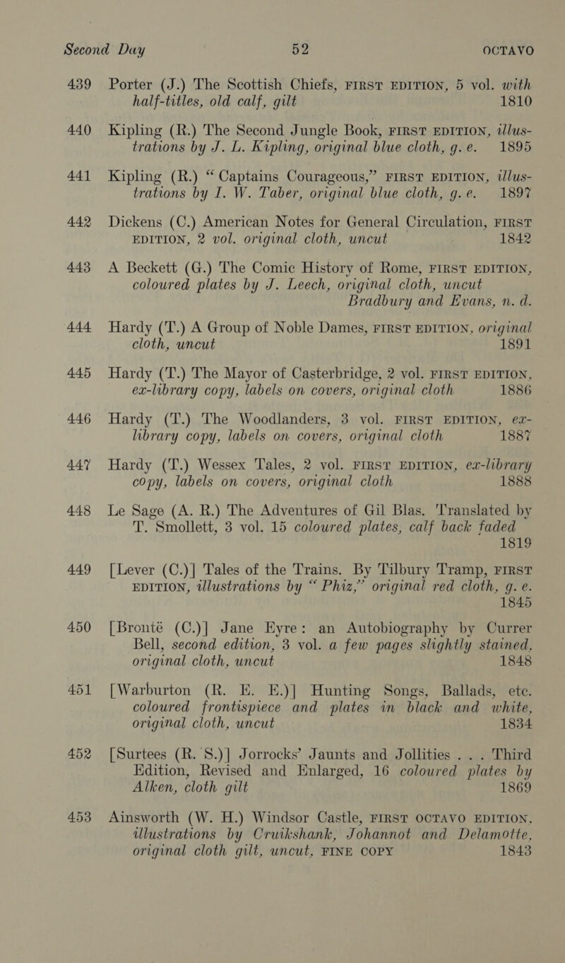 449 450 453 Porter (J.) The Scottish Chiefs, rrrst EDITION, 5 vol. with half-titles, old calf, gilt 1810 Kipling (R.) The Second Jungle Book, FIRST EDITION, tlus- trations by J. L. Kipling, original blue cloth, g.e. 1895 Kipling (R.) “ Captains Courageous,” FIRST EDITION, tlus- trations by I. W. Taber, original blue cloth, g.e. 1897 Dickens (C.) American Notes for General Circulation, FIRST EDITION, 2 vol. original cloth, uncut 1842 A Beckett (G.) The Comic History of Rome, FIRST EDITION, coloured plates by J. Leech, original cloth, uncut Bradbury and Evans, n. d. Hardy (T.) A Group of Noble Dames, FIRST EDITION, original cloth, uncut 1891 Hardy (T.) The Mayor of Casterbridge, 2 vol. FIRST EDITION, ex-library copy, labels on covers, original cloth 1886 Hardy (T.) The Woodlanders, 3 vol. FIRST EDITION, e2z- library copy, labels on covers, original cloth 1887 Hardy (T.) Wessex Tales, 2 vol. FIRST EDITION, ea-library copy, labels on covers, original cloth 1888 Le Sage (A. R.) The Adventures of Gil Blas. ‘Translated by T. Smollett, 3 vol. 15 coloured plates, calf back faded 181$ [Lever (C.)| Tales of the Trains. By Tilbury Tramp, First EDITION, tllustrations by “ Phiz,” original red cloth, g. e. 1845 [Bronte (C.)]| Jane Eyre: an Autobiography by Currer Bell, second edition, 3 vol. a few pages slightly stained, original cloth, uncut 1848 [Warburton (R. E. E.)] Hunting Songs, Ballads, ete. coloured frontispiece and plates in black and white, original cloth, uncut 1834 [Surtees (R. 'S.)] Jorrocks’ Jaunts and Jollities . . . Third Edition, Revised and Enlarged, 16 coloured plates by Alken, cloth gilt 1869 Ainsworth (W. H.) Windsor Castle, FIRST OCTAVO EDITION, illustrations by Cruikshank, Johannot and Delamotte, original cloth gilt, uncut, FINE COPY 1843