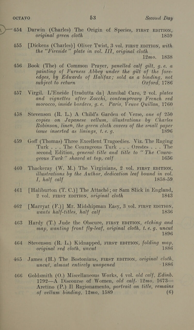 : 455 456 457 458 460 461 462 463 464 465 466 original green cloth 1859 | Dickens (Charles) | Oliver Twist, 3 vol. FIRST EDITION, with the “Fireside” plate in vol. III, original cloth 12mo. 1838 Book (The) of Common Prayer, panelled calf gilt, g.e. a painting of Furness Abbey under the gilt of the fore- edges, by Edwards of Halifax; sold as a binding, not subject to return Oxford, 1786 Virgil. L’Eneide [tradutta da| Annibal Caro, 2 vol. plates and vignettes after Zocchi, contemporary French red morocco, inside borders, g.e. Paris, Veuve Quillan, 1760 copies on Japanese vellum, illustrations by Charles Robinson, linen, the green cloth covers of the small paper issue inserted as linings, t. e.g. 1896 Goff (Thomas) Three Excellent Tragoedies. Viz. The Raging Turk . .:.. The Courageous, Turk ...,...Orestes.. . . The second, Edition, general: title and title to “ The Coura- geous Turk” shaved at top, calf 1656 Thackeray (W. M.) The Virginians, 2 vol. FIRST EDITION, illustrations by the Author, dedication leaf bound in vol. I, half calf : 1858-59 [Haliburton (T. C.)] The Attaché; or Sam Slick in England, 2 vol. FIRST EDITION, original cloth 1843 [Marryat (F.)| Mr. Midshipman Easy, 3 vol. FIRST EDITION, wants half-titles, half calf 1836 Hardy (T.) Jude the Obscure, FIRST EDITION, etching and map, wanting front fly-leaf, original cloth, t. e.g. uncut : 1896 Stevenson (R. L.) Kidnapped, First Eprrion, folding map, original red cloth, uncut 1886 James (H.) The Bostonians, FIRST EDITION, original cloth, uncut, almost entirely unopened 1886 Goldsmith (O.) Miscellaneous Works, 4 vol. old calf, Edinb. 1792—A Discourse of Women, old calf, 12mo, 1673— Aretino (P.) Il Ragionamento, portrait on title, remains of vellum binding, 12mo, 1589 (6)