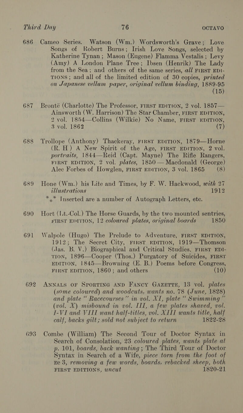 686 687 688 689 690 691 692 693 Cameo Series. Watson (Wm.) Wordsworth’s Grave; Love Songs of Robert Burns; Irish Love Songs, selected by Katherine Tynan ; Mason (Eugene) Flamma Vestalis ; Levy (Amy) A London Plane Tree; Ibsen (Henrik) The Lady from the Sea; and others of the same series, all FIRST EDI- TIONS; and all of the limited edition of 30 copies, printed on Japanese vellum paper, original vellum binding, 1889-95 (15) Bronté (Charlotte) The Professor, FIRST EDITION, 2 vol. 1857— Ainsworth (W. Harrison) The Star Chamber, FIRST EDITION, 2 vol. 1854—Collins (Wilkie) No Name, FIRST EDITION, 3 vol. 1862 Trollope (Anthony) Thackeray, FIRST EDITION, 1879—Horne (R. H) A New Spirit of the Age, FIRST EDITION, 2 vol. portraits, 1844—Reid (Capt. Mayne) The Rifle Rangers, FIRST EDITION, 2 vol. plates, 1850 — Macdonald (George) Alec Forbes of Hlowglen, FIRST EDITION, 3 vol. 1865 —_ (8) Hone (Wm.) his Lite and Times, by F. W. Hackwood, with 27 illustrations 1912 *,* Inserted are a number of Autograph Letters, ete. Hort (I.t.-Col.) The Horse Guards, by the two mounted sentries, #¥IRST EDITION, 12 coloured plates, original boards 1850 Walpole (Hugo) The Prelude to Adventure, FIRST EDITION, 1912; The Secret City, FIRST EDITION, 1919—Thomson (Jas. B. V.) Biographical and Critical Studies, FIRST EDI- TION, 1896—Cooper (Thos.) Purgatory of Suicides, FIRST EDITION, 1845—Browning (E. B.) Poems before Congress, FIRST EDITION, 1860; and others (10) ANNALS OF SPORTING AND FANCY GAZETTE, 13 vol. plates (some coloured) and woodcuts, wants no. 78 (June, 1828) and plate “ Racecourses” in vol. XI, plate “ Swumming ” (vol. X) misbound in vol. III, a few plates shaved, vol. I-VI and VIII want half-titles, vol. XIII wants title, half calf, backs gilt; sold not subject to return 1822-28 Combe (William) The Second Tour of Doctor Syntax in Search of Consolation, 23 coloured plates, wants plate at p. 101, boards, back wanting ; The Third Tour of Doctor Syntax in Search of a Wife, piece torn from the foot of Ee 3, removing a few words, boards, rebacked sheep, both FIRST EDITIONS, uncut 1820-21