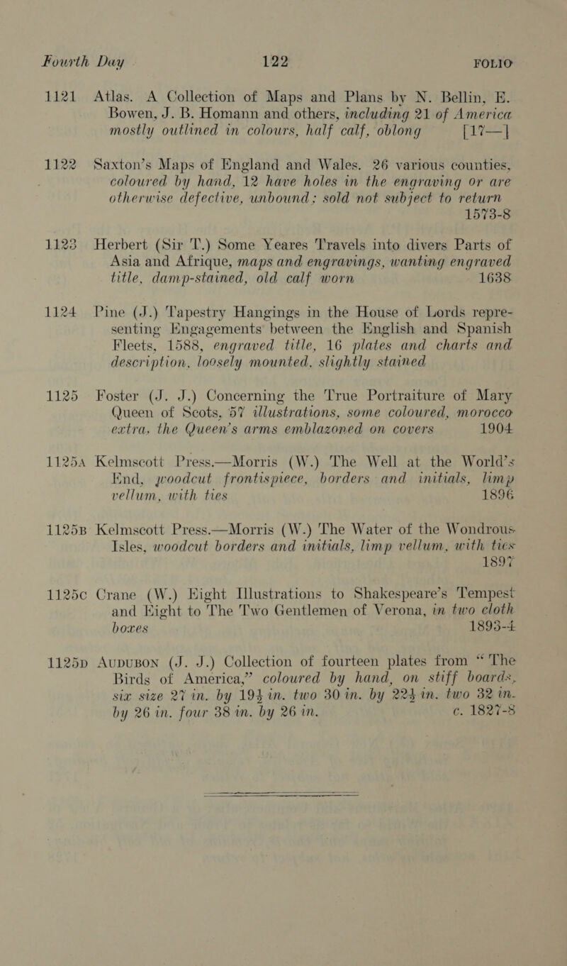 1121 Atlas. A Collection of Maps and Plans by N. Bellin, E. Bowen, J. B. Homann and others, including 21 of America mostly outlined in colours, half calf, oblong [17—| 1122 Saxton’s Maps of England and Wales. 26 various counties, coloured by hand, 12 have holes in the engraving or are otherwise defective, unbound: sold not subject to return 1573-8 1123 Herbert (Sir T.) Some Yeares Travels into divers Parts of Asia and Afrique, maps and engravings, wanting engraved title, damp-stained, old calf worn 1638 1124 Pine (J.) Tapestry Hangings in the House of Lords repre- senting Engagements between the English and Spanish Fleets, 1588, engraved title, 16 plates and charts and description, loosely mounted, slightly stained 1125 Foster (J. J.) Concerning the True Portraiture of Mary Queen of Scots, 57 illustrations, some coloured, morocco extra, the Queen's arms emblazoned on covers 1904 11254 Kelmscott Press—Morris (W.) The Well at the World’s End, woodcut frontispiece, borders and initials, limp vellum, with ties 1896 11258 Kelmscott Press.—Morris (W.) The Water of the Wondrous Isles, woodcut borders and initials, imp vellum, with tres 1897 1125c Crane (W.) Eight Illustrations to Shakespeare’s Tempest and Hight to The Two Gentlemen of Verona, in two cloth boxes 1895-4 1125p Aupuson (J. J.) Collection of fourteen plates from “ The Birds of America,” coloured by hand, on stiff boards, six size 27 in. by 194 in. two 30 in. by 224 in. two 32 in. by 26 in. four 38 in. by 26 im. c. 1827-8 