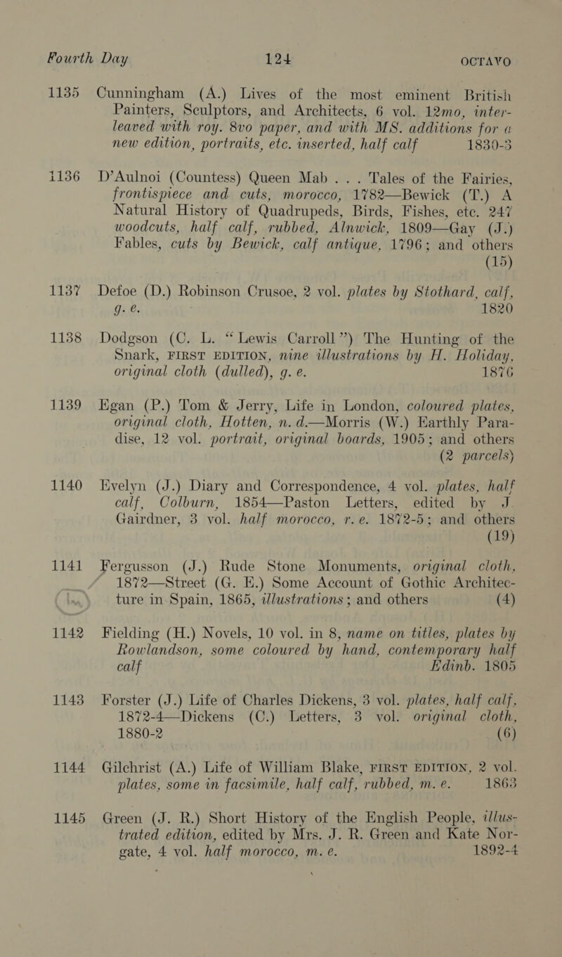 1135 i136 1137 1138 1139 1140 1141 1142 1143 1144 1145 Cunningham (A.) Lives of the most eminent British Painters, Sculptors, and Architects, 6 vol. 12mo, inter- leaved with roy. 8vo paper, and with MS. additions for a new edition, portraits, etc. inserted, half calf 1830-5 D’Aulnoi (Countess) Queen Mab... Tales of the Fairies, frontispiece and cuts, morocco, -1782—Bewick (TA Natural History of Quadrupeds, Birds, Fishes, ete. 247 woodcuts, half calf, rubbed, Alnwick, 1809— —Gay (J.) Fables, cuts by Bewick, calf antique, 1796; and others (15) Defoe (D.) Robinson Crusoe, 2 vol. plates by Stothard, calf, 9. &amp;. 1820 Dodgson (C. L. “ Lewis Carroll”) The Hunting of the Snark, FIRST EDITION, nine illustrations by H. Holiday, original cloth (dulled), g. e. 1876 Egan (P.) Tom &amp; Jerry, Life in London, coloured plates, original cloth, Hotten, n.d—Morris (W.) Earthly Para- dise, 12 vol. portrat, original boards, 1905; and others (2 parcels) Kvelyn (J.) Diary and Correspondence, 4 vol. plates, half calf, Colburn, 1854—Paston Letters, edited by J Gairdner, 3 vol. half morocco, r.e. 1872-5; and others (19) Fergusson (J.) Rude Stone Monuments, original cloth, 1872—Street (G. EH.) Some Account of Gothie Architec- ture in Spain, 1865, ilustrations ; and others (4) Fielding (H.) Novels, 10 vol. in 8, name on titles, plates by Rowlandson, some coloured by hand, contemporary half calf Edinb. 1805 Forster (J.) Life of Charles Dickens, 3 vol. plates, half calf, 1872-4—Dickens (C.) Letters, 3 vol. original cloth, 1880-2 (6) Gilchrist (A.) Life of William Blake, First EDITION, 2 vol. plates, some in facsimile, half calf, rubbed, m. e. 1863 Green (J. R.) Short History of the English People, iJ/us- trated edition, edited by Mrs. J. R. Green and Kate Nor-