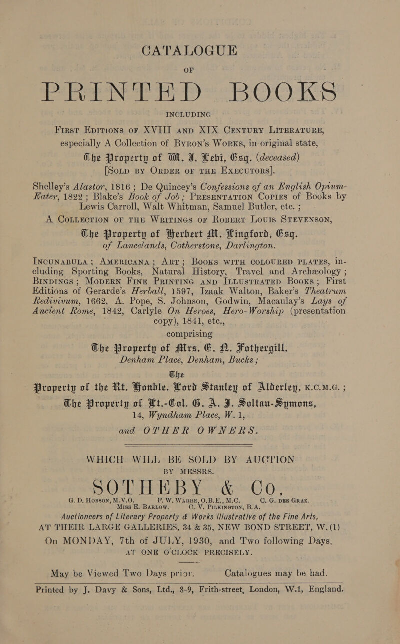 CATALOGUE PRINTED BOOKS First Eprrions or XVIII anp XIX Century LITERATURE, especially A Collection of Byron’s Works, in original state, Ghe Property of W. I. Lebi, Esy. (deceased) [Soup BY ORDER OF THE ExxEcuTors]. Shelley’s Alastor, 1816 ; De Quincey’s Confessions of an English Opium- Eater, 1822 ; Blake’s Book of Job; Presentation Cortgs of Books by Lewis Carroll, Walt Whitman, Samuel Butler, etc. ; A CoLLECTION OF THE WRITINGS oF RoBERT LOUIS STEVENSON, @bhe Property of Herbert M. Lingford, Esq. of Lancelands, Cotherstone, Darlington. IncunaBULA ; AMERICANA; ART; Books WITH COLOURED PLATES, in- cluding Sporting Books, Natural History, Travel and Archeology ; Brnpincs ; MopEerRN Fine PrintING anp ILLUSTRATED Booxs; First Editions of Gerarde’s Herball, 1597, Izaak Walton, Baker’s 7heatrum Redivivum, 1662, A. Pope, S. Johnson, Godwin, Macaulay’s Lays of Ancient Rome, 1842, Carlyle On Heroes, Hero-Worship (presentation copy), 1841, etc., . . comprising Dbhe Property of Mrs. GC. N. Fothergill, Denham Place, Denham, Bucks ; The Property of the Rt. Honble. Lord Stanley of Alderley, K.c.m.c. ; Che Property of Lt.-Col. G. A. J. Soltaun-Symons, 14, Wyndham Place, W.1, and OTHER OWNERS.   WHICH WILL BE SOLD BY AUCTION BY MESSRS. p Osbshlnboy-'d =O 0% G. D. Hosson, M.V.O. F. W. WARE, O.B.E., M.C. OC. G. DES GRAZ. Miss E. BARLow. O. V. Piukineton, B.A. Auctioneers of Literary Property &amp; Works illustrative of the Fine Arts, AT THEIR LARGE GALLERIES, 34 &amp; 35, NEW BOND STREET, W. (1) On MONDAY, 7th of JULY, 1930, and Two following Days, AT ONE OCLOCK PRECISELY. May be Viewed Two Days prior. Catalogues may be had.  Printed by J. Davy &amp; Sons, Ltd., 8-9, Frith-street, London, W.1, England.