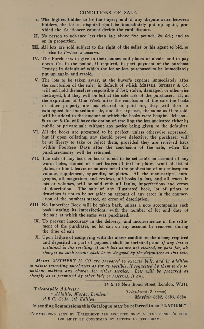 CONDITIONS OF SALE. ii. bidders, the lot so disputed shall be immediately put up again, pro- vided the Auctioneer cannot decide the said dispute. No Person to advance less than 1s.; above five pounds, 2s. 6d.; and so on in proportion. IV. V P) Vi VIL. VIII. else to \™vose a _ reserve. The Purchasers to give in their names and places of ciede and to pay down 10s. in the pound, if required, in part payment of the purchase ™pney; in default of which the lot or lots purchased to be immediately put up again and resold. The lots to be taken away, at the buyer’s expense immediately after the conclusion of the sale; in default of which Messrs. SorHEBy &amp; Co. will not hold themselves responsible if lost, stolen, damaged, or otherwise destroyed, but they will be left at the sole risk of the purchaser. If, at the expiration of One Week after the conclusion of the sale the books or other property are not cleared or paid for, they will then be eatalogued for immiediate sale, and the expenses, the same as if re-sold, will be added to the amount at which the books were bought.’ MEssrs. SoTHEBY &amp; Co. will have the option of reselling the lots uncleared either by public or private sale without any notice being given to the defaulter. All the books are presumed to be perfect, unless otherwise expressed ; but if upon collating, any should prove defective, the purchaser will be at liberty to take or reject them, provided they are received back within Fourteen Days after the conclusion of the sale, when the purchase-money will be returned. The sale of any book or books is not to be set aside on account of any worm holes, stained or short leaves of text or plates, want of list of plates, or blank leaves or on account of the publication of any subsequent volume, supplement, appendix, or plates. All the manuscripts, auto- graphs, all magazines and reviews, all books in lots, and «ll tracts in lots or volumes, will be sold with all faults, imperfections and errors of description. ‘The sale of any illustrated book, lot of prints or drawings is not to be set aside on account of any error in the enumer- ation of the numbers stated, or error of description. No Imperfect Book will be taken back, unless a note accompanies each book, stating its imperfections, with the number of lot and date of the sale at which the same was purchased. To prevent inaccuracy in the delivery, and inconvenience in the settle- ment of the purchases, no lot can on any account be removed during the time of sale and deposited in part of payment shall be forfeited; and if any loss is sustained in the reselling of such lots as are not cleared, or paid for, al/ charges on such re-sale shall be m&lt;de good by the defauliters at this sale.   34 &amp; 35 New Bond Street, London, W.(1). Telephone (3 lines) A binitio, Wesdo, London. Mayfair 6682, 6683, 6684. A.B.C. Code, 5th Edition,   AND MUST BE CONFIRMED BY LETTER CR TELEGRAM.