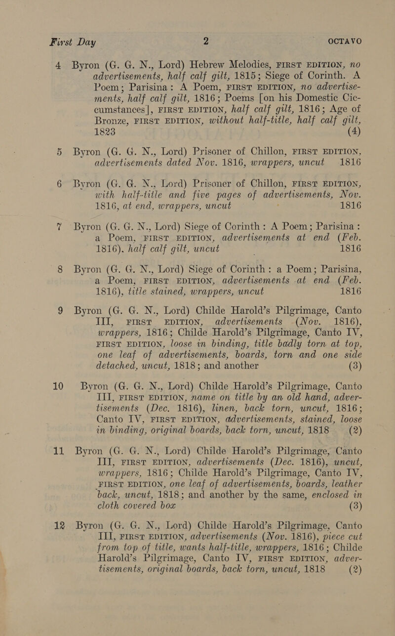 10 11 advertisements, half calf gilt, 1815; Siege of Corinth. A Poem ; Parisina: A Poem, FIRST EDITION, no advertise- ments, half calf gilt, 1816; Poems [on his Domestic Cic- cumstances], FIRST EDITION, half calf gilt, 1816; Age of Bronze, FIRST EDITION, without half-title, half calf gilt, 1823 (4) Byron (G. G. N., Lord) Prisoner of Chillon, FIRST EDITION, advertisements dated Nov. 1816, wrappers, uncut 1816 Byron (G. G. N., Lord) Prisoner of Chillon, FIRST EDITION, with half-title and five pages of advertisements, Nov. 1816, at end, wrappers, uncut 1816 Byron (G. G. N., Lord) Siege of Corinth: A Poem; Parisina : a Poem, FIRST EDITION, advertisements at end (Leb. 1816). half calf gilt, uncut 1816 Byron (G. CN , Lord) Siege of Corinth: a Poem; Parisina, a Poem, FIRST EDITION, advertisements at end (Leb. 1816), title stained, wrappers, uncut 1816 Byron (G. G. N., Lord) Childe Harold’s Pilgrimage, Canto JIT, First EDITION, advertisements (Nov. 1816), wrappers, 1816; Childe Harold’s Pilgrimage, Canto IV, FIRST EDITION, loose in binding, title badly torn at top, one leaf of advertisements, boards, torn and one side detached, uncut, 1818; and another (3) Byron (G. G. N., Lord) Childe Harold’s Pilgrimage, Canto III, Frrst EDITION, name on title by an old hand, adver- tisements (Dec. 1816), linen, back torn, uncut, 1816; Canto IV, FIRST EDITION, ddvertisements, stained, loose in binding, original boards, back torn, uncut, 1818 (2) Byron (G. G. N., Lord) Childe Harold’s Pilgrimage, Canto III, First EDITION, advertisements (Dec. 1816), uncut, wrappers, 1816; Childe Harold’s Pilgrimage, Canto IV, FIRST EDITION, one leaf of advertisements, boards, leather back, uncut, 1818; and another by the same, enclosed in cloth covered bow (3) Byron (G. G. N., Lord) Childe Harold’s Pilgrimage, Canto III, First EpITIon, advertisements (Nov. 1816), piece cut from top of title, wants half-title, wrappers, 1816 ; Childe Harold’s Pilgrimage, Canto IV, FIRST EDITION, adver-