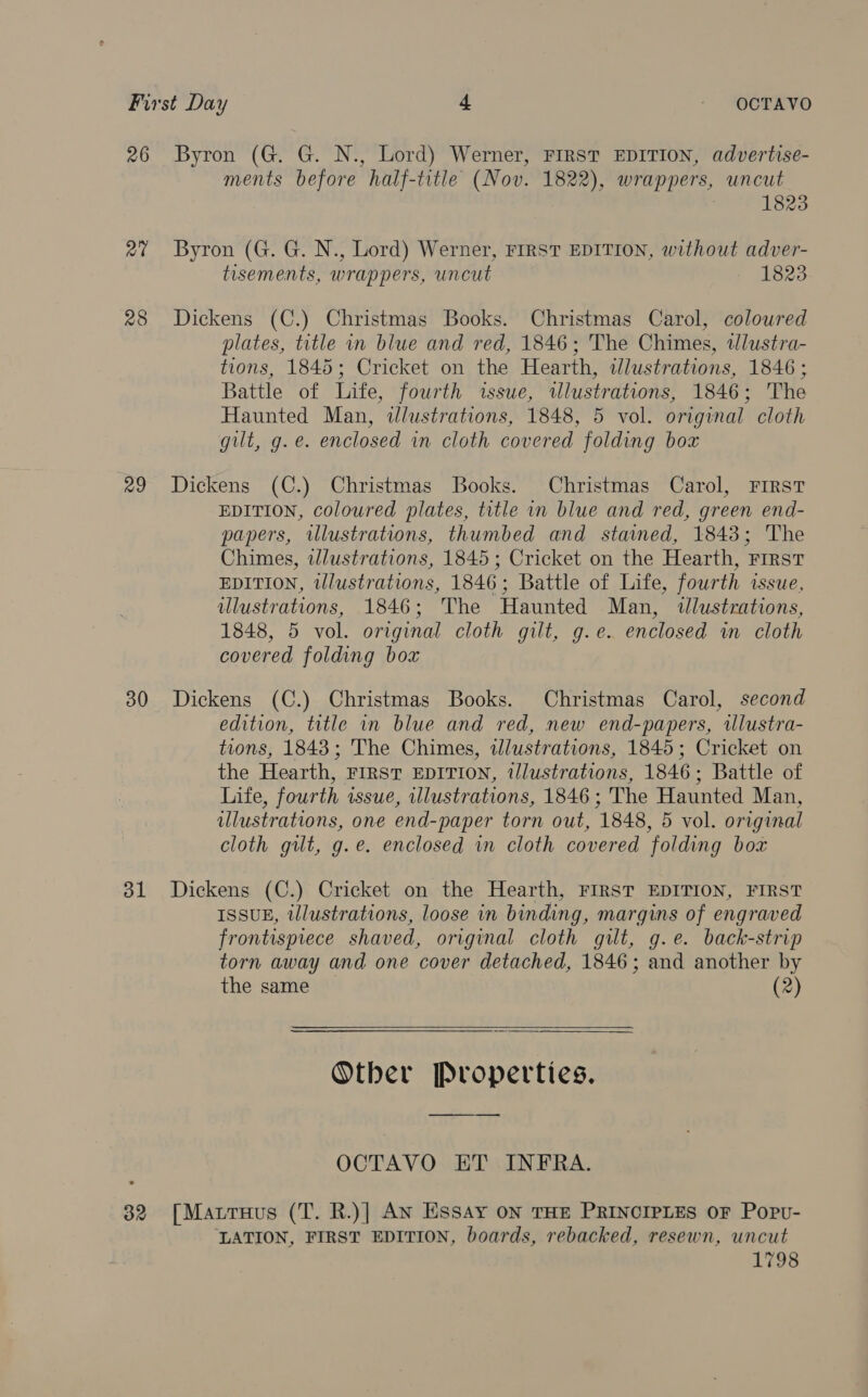 26 Byron (G. G. N., Lord) Werner, FIRST EDITION, advertise- ments before half-title (Nov. 1822), wrappers, uncut 1823 2% Byron (G. G. N., Lord) Werner, FIRST EDITION, without adver- tisements, wrappers, uncut 1823 28 Dickens (C.) Christmas Books. Christmas Carol, coloured plates, title in blue and red, 1846; The Chimes, tlustra- tions, 1845; Cricket on the Hearth, dlustrations, 1846; Battle of Life, fourth issue, wlustrations, 1846; The Haunted Man, dlustrations, 1848, 5 vol. original cloth gilt, g. e. enclosed in cloth covered folding box 29 Dickens (C.) Christmas Books. Christmas Carol, FIRST EDITION, coloured plates, title in blue and red, green end- papers, wlustrations, thumbed and stamed, 1843; The Chimes, wlustrations, 1845; Cricket on the Hearth, First EDITION, tlustrations, 1846; Battle of Life, fourth issue, ulustrations, 1846; The Haunted Man, dtlustrations, 1848, 5 vol. original cloth gilt, g.e. enclosed in cloth covered folding box 30 Dickens (C.) Christmas Books. Christmas Carol, second edition, title in blue and red, new end-papers, illustra- tions, 1843; The Chimes, wlustrations, 1845; Cricket on the Hearth, FIRST EDITION, illustrations, 1846; Battle of Life, fourth issue, illustrations, 1846 ; The Haunted Man, illustrations, one end- -paper torn out, 1848, 5 vol. original cloth guilt, g.e. enclosed in cloth covered ‘folding box 381 Dickens (C.) Cricket on the Hearth, FIRST EDITION, FIRST ISSUE, illustrations, loose in binding, margins of engraved frontispiece shaved, original cloth gilt, g.e. back-strip torn away and one cover detached, 1846; and another by the same (2)  Other Properties. OCTAVO ET INFRA. 32 [Matruus (T. R.)] An Essay ON THE PRINCIPLES OF Popv- LATION, FIRST EDITION, boards, rebacked, resewn, uncut 1798