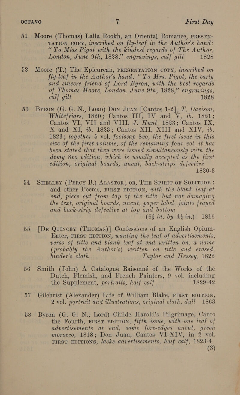 51 Moore (Thomas) Lalla Rookh, an Oriental Romance, PRESEN- TATION COPY, inscribed on fly-leaf in the Author’s hand: “To Miss Pigot with the kindest regards of The Author, London, June 9th, 1828,” engravings, calf gilt 1828 52 Moore (T.) The Epicurean, PRESENTATION COPY, inscribed on fly-leaf in the Author’s hand: “To Mrs. Pigot, the early and sincere friend of Lord Byron, with the best regards of Thomas Moore, London, June 9th, 1828,” engravings, calf gilt 1828 53 Byron (G. G. N., Lorp) Don Juan [Cantos 1-2], 7. Davison, Whitefriars, 1820; Cantos III, IV and V, 7b. 1821; Cantos VI, VII and VIII, J. Hunt, 1823; Cantos IX, xX and XI, 4b. 1823; Cantos XII, XITT and XIV, 1b. 1823; together 5 vol. foolscap 8vo, the first issue m this size of the first volume, of the remaining four vol. it has been stated that they were issued simultaneously with the demy 8vo edition, which is usually accepted as the first edition, original boards, uncut, back-strips defectwe 1820-3 54 SHELLEY (PERCY B.) ALASTOR; oR, THE SPIRIT OF SOLITUDE: and other Poems, FIRST EDITION, with the blank leaf at end, prece cut from top of the title, but not damaging the text, original boards, uncut, paper label, jounts frayed and back-strip defective at top and bottom (62 im. by 44%in.) 1816 55 [Der Quincey (THomaAs)| Confessions of an English Opium- Kater, FIRST EDITION, wanting the leaf of advertisements, verso of title and blank leaf at end written on, a name (probably the Author's) written on title and erased, binder’s cloth Taylor and Hessey, 1822 56 Smith (John) A Catalogue Raisonné of the Works of the Dutch, Flemish, and French Painters, 9 vol. including the Supplement, portraits, half calf 1829-42 57 Gilchrist (Alexander) Life of William Blake, First EDITION, 2 vol. portrait and illustrations, original cloth, dull 1863 58 Byron (G. G. N., Lord) Childe Harold’s Pilgrimage, Canto the Fourth, FIRST EDITION, fifth issue, with one leaf of advertisements at end, some fore-edges uncut, green morocco, 1818; Don Juan, Cantos VI-XIV, in 2 vol. FIRST EDITIONS, lacks advertisements, half calf, 1823-4