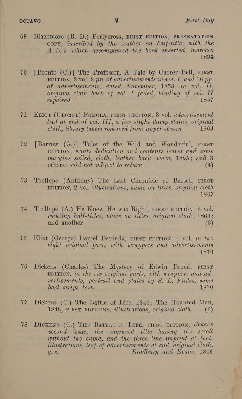 69 Blackmore (R. D.) Perlycross, FIRST EDITION, PRESENTATION copy, inscribed by the Author on half-title, with the A.L.s. which accompanied the book inserted, morocco 1894 70 [Bronte (C.)] The Professor, A ale by Currer Bell, First EDITION, 2 vol. 2 pp. of advertisements in vol. I, and 16 pp. of advertisements, dated November, 1858, im vol. I, original cloth back of vol. I faded, binding of vol. II repaired 1857 71 EHuxior (GEORGE) RoMOLA, FIRST EDITION, 3 vol. advertisement leaf at end of vol. III, a few slight damp-stains, original cloth, library labels removed from upper covers 1863 72 [Borrow (G.)] Tales of the Wild and Wonderful, First EDITION, wants dedication and contents leaves and some margins soled, cloth, leather back, worn, 1825; and 3 others; sold not subject to return (4) 73 Trollope (Anthony) The Last Chronicle of Barset, FIRST EDITION, 2 vol. illustrations, name on titles, original cloth 1867 74 ‘Trollope (A.) He Knew He was Right, First EDITION, 2 vol. wanting half-titles, name on titles, original cloth, 1869; and another (3) Ehot (George) Daniel Deronda, Frrst EDITION, 4 vel. in the eight original parts with wrappers and advertisements 1876 -~? Or 76 Dickens (Charles) The Mystery of Edwin Drood, First EDITION, in the six original parts, with wrappers and ad- vertisements, portrait and plates by S. L. Fildes, some back-strips torn. 1870 77 Dickens (C.) The Battle of Life, 1846; The Haunted Man, 1848, FIRST EDITIONS, illustrations, original cloth. (2) 78 Dickens (C.) THe Barrie or LIFE, FIRST EDITION, Eckel’s second issue, the engraved title having the scroll without the cupid, and the three line imprint at foot, ulustrations, leaf of advertisements at end, original cloth, g.e. Bradbury and Evans, 1846