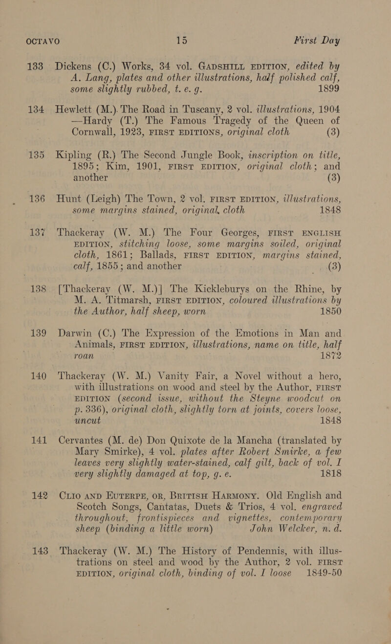 133 134 135 136 137 138 139 140 141 142 Dickens (C.) Works, 34 vol. GADSHILL EDITION, edited by A. Lang, plates and other illustrations, hadf polished calf, some slightly rubbed, t. e. g. 1899 Hewlett (M.). The Road in Tuscany, 2 vol. illustrations, 1904 —Hardy (T.) The Famous Tragedy of the Queen of Cornwall, 1923, FIRST EDITIONS, original cloth (3) Kipling (R.) The Second Jungle Book, inscription on title, 1895; Kim, 1901, FrrsT EDITION, original cloth; and another (3) Hunt (Leigh) The Town, 2 vol. First EDITION, tlustrations, some margins stained, original, cloth 1848 Thackeray (W. M.) The Four Georges, FIRST ENGLISH EDITION, stitching loose, some margins soiled, original cloth, 1861; Ballads, FIRST EDITION, margins stained, calf, 1855; and another (3) [Thackeray (W. M.)| The Kickleburys on the Rhine, by M. A. Titmarsh, First EDITION, coloured wlustrations by the Author, half sheep, worn 1850 Darwin (C.) The Expression of the Emotions in Man and Animals, FIRST EDITION, tlustrations, name on title, half roan . 1872 Thackeray (W. M.) Vanity Fair, a Novel without a hero, with illustrations on wood and steel by the Author, FIRST EDITION (second issue, without the Steyne woodcut on p. 336), original cloth, slightly torn at joints, covers loose, Uncut 1848 Cervantes (M. de) Don Quixote de la Mancha (translated by Mary Smirke), 4 vol. plates after Robert Smurke, a few leaves very slightly water-stained, calf gilt, back of vol. I very slightly damaged at top, g. é. 1818 CLIo AND EUTERPE, oR, British Harmony. Old English and Scotch Songs, Cantatas, Duets &amp; Trios, 4 vol. engraved throughout, frontispieces and vignettes, contemporary sheep (binding a little worn) John Welcker, n. d. Thackeray (W. M.) The History of Pendennis, with illus- trations on steel and wood by the Author, 2 vol. FIRST EDITION, original cloth, binding of vol. I loose 1849-50