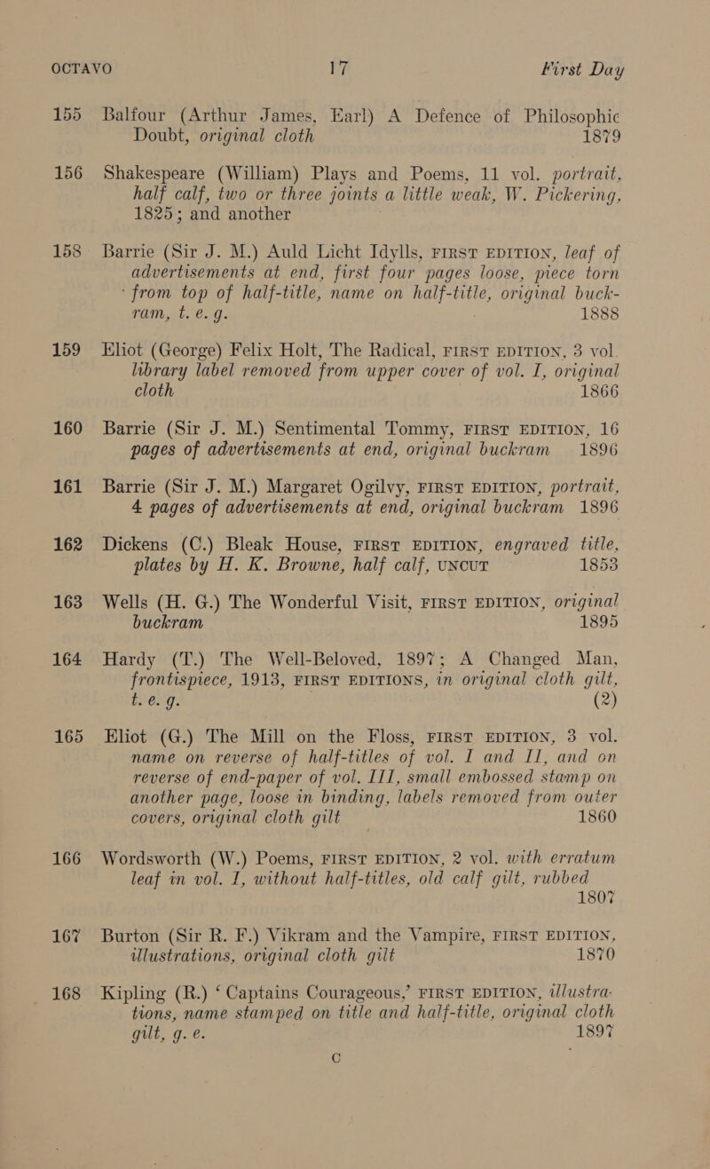 156 158 159 160 161 162 163 164 165 166 167 168 Doubt, original cloth 1879 Shakespeare (William) Plays and Poems, 11 vol. portrait, half calf, two or three joints a little weak, W. Pickering, 1825; and another Barrie (Sir J. M.) Auld Licht Idylls, Frrsvt EpitTIoN, leaf of advertisements at end, first four pages loose, piece torn ‘from top of half-title, name on half-title, original buck- ram, t. €. g. 1888 Eliot (George) Felix Holt, The Radical, First EpiTron, 3 vol. library label removed from upper cover of vol. I, original cloth 1866 Barrie (Sir J. M.) Sentimental Tommy, First EDITION, 16 pages of advertisements at end, original buckram 1896 Barrie (Sir J. M.) Margaret Ogilvy, First EDITION, portrait, 4 pages of advertisements at end, original buckram 1896 Dickens (C.) Bleak House, First EDITION, engraved title, plates by H. K. Browne, half calf, uncut — 1853 Wells (H. G.) The Wonderful Visit, FIRST EDITION, original buckram 1895 Hardy (T.) The Well-Beloved, 1897; A Changed Man, frontispiece, 1913, FIRST EDITIONS, in original cloth gilt, t. e.g. 3 (2) Eliot (G.) The Mill on the Floss, First EDITION, 3 vol. name on reverse of half-titles of vol. I and II, and on reverse of end-paper of vol. III, small embossed stamp on another page, loose in binding, labels removed from outer covers, original cloth gilt 1860 Wordsworth (W.) Poems, FIRST EDITION, 2 vol. with erratum leaf in vol. I, without half-titles, old calf gilt, rubbed 1807 Burton (Sir R. F.) Vikram and the Vampire, FIRST EDITION, ulustrations, original cloth gilt 1870 Kipling (R.) ‘ Captains Courageous,’ FIRST EDITION, illustra- tions, name stamped on title and half-title, original cloth gilt, g. e. | 1897 i .