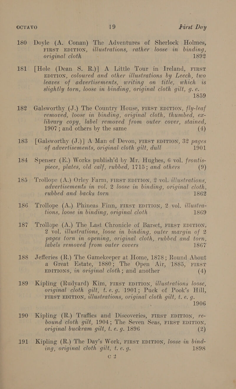 181 182 183 184 186 187 188 189 190 191 FIRST EDITION, illustrations, rather loose in binding, original cloth 1892 [Hole (Dean S. R.)] A Little Tour in Ireland, rirst EDITION, coloured and other illustrations by Leech, two leaves of advertisements, writing on title, which 1s slightly torn, loose in binding, original cloth gilt, g. e. | 1859 Galsworthy (J.) The Country House, First EpITIoN, fly-leaf removed, loose in binding, original cloth, thumbed, ex- library copy, label removed from outer cover, stained, 1907; and others by the same (4) [Galsworthy (J.)] A Man of Devon, FIRST EDITION, 32 pages of advertisements, original cloth gilt, dull 1901 Spenser (Ii.) Works publish’d by Mr. Hughes, 6 vol. frontis- prece, plates, old calf, rubbed, 1715; and others ch Trollope (A.) Orley Farm, FIRST EDITION, 2 vol. illustrations, advertisements im vol. 2 loose in binding, original cloth, rubbed and backs torn 1862 Trollope (A.) Phineas Finn, FIRST EDITION, 2 vol. dlustra- tions, loose in binding, original cloth 1869 Trollope (A.) The Last Chronicle of Barset, FIRST EDITION, 2 vol. alustrations, loose in binding, outer margin of 2 pages torn im opening, original cloth, rubbed and torn, labels removed from outer covers 1867 Jefferies (R.) The Gamekeeper at Home, 1878; Round About a Great Estate, 1880; The Open Air, 1885, First EDITIONS, in original cloth; and another (4) Kipling (Rudyard) Kim, First EpITIon, wlustrations loose, original “cloth gilt, t. e.g. 1901; Puck of Pook’s Hill, FIRST EDITION, wlustrations, original cloth guilt, t.e. g. 1906 Kipling (R.) Traffics and Discoveries, FIRST EDITION, re- bound cloth gilt, 1904; The Seven Seas, FIRST EDITION, original buckram gilt, t. e. g. 1896 (2) Kipling (R.) The Day’s Work, First EDITION, loose in bind- ing, original cloth gilt, t.e. g. 1898 Co)