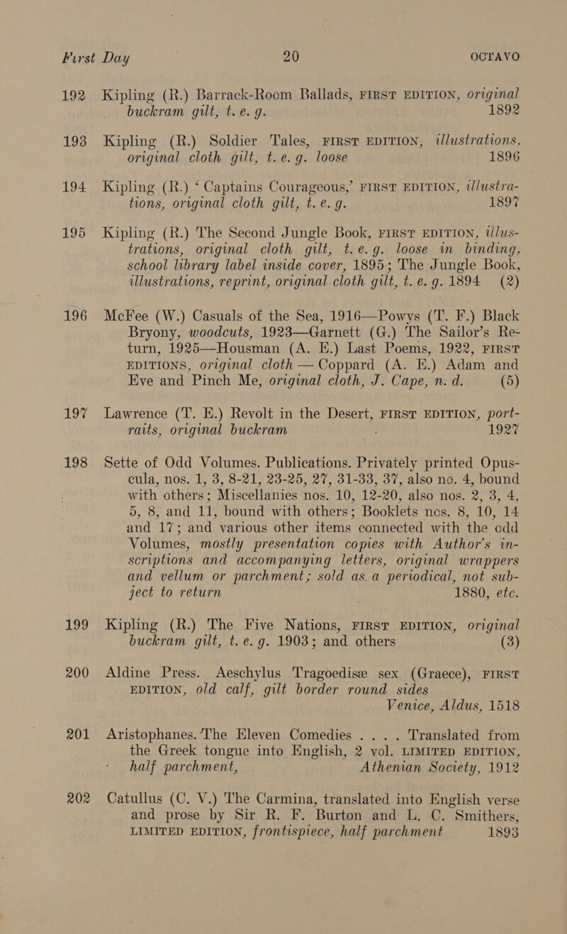 192 193 194 196 199 200 201 202 Kipling (R.) Barrack-Room Ballads, FIRST EDITION, original buckram gilt, t. e.g. 1892 Kipling (R.) Soldier Tales, First EDITION, ilustrations, original cloth gilt, t.e.g. loose 1896 Kipling (R.) ‘ Captains Courageous,’ FIRST EDITION, t//ustra- tions, original cloth gilt, t. e.g. 1897 Kipling (R.) The Second Jungle Book, First EDITION, tlus- trations, original cloth gilt, t.e.g. loose m binding, school library label inside cover, 1895; The Jungle Book, illustrations, reprint, original cloth gilt, t. e.g. 1894 (2) McFee (W.) Casuals of the Sea, 1916—Powys (T. F.) Black Bryony, woodcuts, 1923—Garnett (G.) The Sailor’s Re- turn, 1925—Housman (A. E.) Last Poems, 1922, First EDITIONS, original cloth — Coppard (A. E.) Adam and Eve and Pinch Me, original cloth, J. Cape, n. d. (5) Lawrence (T. EH.) Revolt in the Desert, FIRST EDITION, port- raits, original buckram 1927 Sette of Odd Volumes. Publications. Privately printed Opus- cula, nos. 1, 3, 8-21, 23-25, 27, 31-33, 37, also no. 4, bound with others; Miscellanies nos. 10, 12-20, also nos. 2, 3, 4, 5, 8, and 11, bound with others; Booklets nes. 8, 10, 14 and 17; and various other items connected with the odd Volumes, mostly presentation copies with Author's in- scriptions and accompanying letters, original wrappers and vellum or parchment; sold as.a periodical, not sub- ject to return 1880, ete. Kipling (R.) The Five Nations, FIRST EDITION, original buckram gilt, t. e.g. 1903; and others (3) Aldine Press. Aeschylus Tragoedise sex (Graece), FIRST EDITION, old calf, gilt border round sides Venice, Aldus, 1518 Aristophanes. The Eleven Comedies .... Translated from the Greek tongue into English, 2 vol. LIMITED EDITION, half parchment, Athenian Society, 1912 Catullus (C. V.) The Carmina, translated into English verse and prose by Sir R. F. Burton and L. C. Smithers, LIMITED EDITION, frontispiece, half parchment 1893