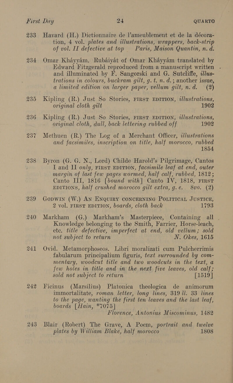 234 238 209 240 RAL 242 tion, 4 vol. plates and illustrations, wrappers, back-strip of vol. II defective at top Paris, Maison Quantin, n. d. Omar Khayyam. Rubaiyat of Omar Khayyam translated by Edward Fitzgerald reproduced from a manuscript written .- and illuminated by F. Sangorski and G. Sutcliffe, clus- trations in colours, buckram gilt, g.t. n. d.; another issue, a limited edition on larger paper, vellum gilt, n.d. (2) Kipling (R.) Just So Stories, FIRST EDITION, tlustrations, original cloth gilt 1902 Kipling (R.) Just So Stories, FIRST EDITION, tlustrations, original cloth, dull, back lettering rubbed off 1902 Methuen (R.)} The Log of a Merchant Officer, tdlustrations and facsimiles, inscription on title, half morocco, rubbed 1854 Byron (G. G. N., Lord) Childe Harold’s Pilgrimage, Cantos I and II only, First EDITION, facsimile leaf at end, outer margin of last few pages wormed, half calf, rubbed, 1812; Canto III, 1816 [bound with| Canto IV, 1818, First EDITIONS, half crushed morocco gut extra, g.e. 8vo. (2) Gopwin (W.) AN ENQUIRY CONCERNING POLITICAL JUSTICE, 2 vol. FIRST EDITION, boards, cloth back 1793 Markham (G.) Markham’s Masterpiece, Containing all . Knowledge belonging to the Smith, Farrier, Horse-leach, etc. title defective, imperfect at end, old vellum; sold not subject to return N. Okes, 1615 Ovid. Metamorphoseos. Libri moralizati cum Pulcherrimis _fabularum principalium figuris, text surrounded by com- mentary, woodcut title and two woodcuts in the text, a ‘ew holes in title and in the neat five leaves, old calf; sold not subject to return [1519] Ficinus (Marsilius) Platonica theologica de animorum immortalitate, roman letter, long lines, 319 ll. 33 lines to the page, wanting the first ten leaves and the last leaf, boards [Hain, *7075 | Florence, Antonius Miscominus, 1482 Blair (Robert) The Grave, A Poem, portrait and twelve plates by William Blake, half morocco 1808
