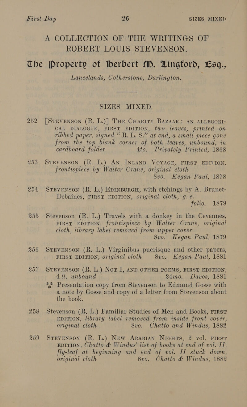 A COLLECTION OF THE WRITINGS OF ROBERT LOUIS STEVENSON. 202 200 204 250 209 Lancelands, Cotherstone, Darlington. SIZES MIXED. [StEvENson (R. L.)] THE CHariry BazAaR: AN ALLEGORI- CAL DIALOGUE, FIRST EDITION, two leaves, printed on ribbed paper, signed “ R. L. 8.” at end, a small piece gone from the top blank corner of both leaves, unbound, in cardboard folder 4to. Privately Printed, 1868 STEVENSON (R. L.) An INLAND VOYAGE, FIRST EDITION, frontispiece by Walter Crane, original cloth 8vo. Kegan Paul, 1878 Srevenson (R. L.) Epinsurcu, with etchings by A. Brunet- Debaines, FIRST EDITION, original cloth, g. e. folio. 1879 Stevenson (R. L.) Travels with a donkey in the Cevennes, FIRST EDITION, frontispiece by Walter Crane, original cloth, library label removed from upper cover 8vo. Kegan Paul, 1879 STEVENSON (R. L.) Virginibus puerisque and other papers, FIRST EDITION; original cloth 8vo. Kegan Paul, 1881 STEVENSON (R. L.) Not I, AND OTHER POEMS, FIRST EDITION, 4 11. unbound 24mo. Davos, 1881 ** Presentation copy from Stevenson to Edmund Gosse with a note by Gosse and copy of a letter from Stevenson about the book. Stevenson (R. L.) Familiar Studies of Men and Books, First EDITION, library label removed from inside front cover, original cloth 8vo. Chatto and Windus, 1882 STEVENSON (R. L.) New ArApian Nicuts, 2 vol. FIRST EDITION, Chatto &amp; Windus’ list of books at end of vol. II, fly-leaf at beginning and end of vol. II stuck down, original cloth 8vo. Chatto &amp; Windus, 1882