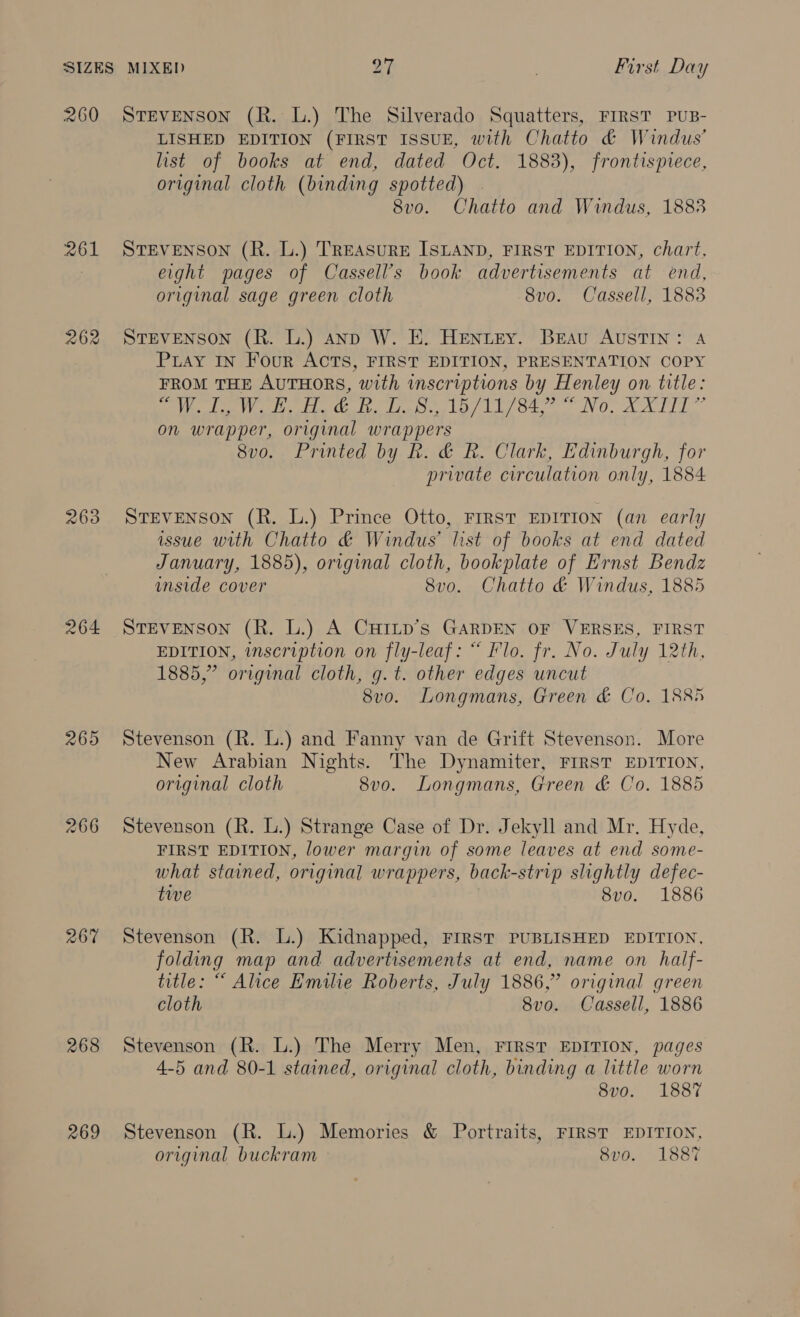 260 STEvENsoN (R. L.) The Silverado Squatters, FIRST PUB- LISHED EDITION (FIRST ISSUE, with Chatto &amp; Windus’ list of books at end, dated Oct. 1883), frontispiece, original cloth (binding spotted) . 8vo. Chatto and Windus, 1883 261 STEVENSON (R. L.) TREASURE ISLAND, FIRST EDITION, chart, } eight pages of Cassell’s book advertisements at end, original sage green cloth 8vo. Cassell, 1883 262 STEVENSON (R. L.) anpD W. E. Henuey. Breau AUSTIN: A Puay IN Four ACTS, FIRST EDITION, PRESENTATION COPY FROM THE AUTHORS, with inscriptions by Henley on title: Se te a do ieee lo) LiL ote V0. A AIT on wrapper, original wrappers 8vo. Printed by R. &amp; R. Clark, Edinburgh, for private circulation only, 1884 263 STEVENSON (R. L.) Prince Otto, FIRST EDITION (an early issue with Chatto &amp; Windus’ list of books at end dated January, 1885), original cloth, bookplate of Ernst Bendz unside cover 8vo. Chatto &amp; Windus, 1885 264 StTEvENSoN (R. L.) A CurILp’s GARDEN OF VERSES, FIRST EDITION, inscription on fly-leaf: “ Flo. fr. No. July 12th, 1885,” original cloth, g. t. other edges uncut 8vo. Longmans, Green &amp; Co. 1885 265 Stevenson (R. L.) and Fanny van de Grift Stevenson. More New Arabian Nights. The Dynamiter, FIRST EDITION, original cloth 8v0. Longmans, Green &amp; Co. 1885 266 Stevenson (R. L.) Strange Case of Dr. Jekyll and Mr. Hyde, FIRST EDITION, lower margin of some leaves at end some- what stained, original wrappers, back-strip slightly defec- tive 8vo. 1886 267 Stevenson (R. L.) Kidnapped, FIRST PUBLISHED EDITION, folding map and advertisements at end, name on half- title: “ Alice Emilie Roberts, July 1886,” original green cloth 8vo. Cassell, 1886 268 Stevenson (R. L.) The Merry Men, FIRST EDITION, pages 4-5 and 80-1 stained, original cloth, binding a little worn 8v0o. 1887 269 Stevenson (R. L.) Memories &amp; Portraits, FIRST EDITION, original buckram © 8vo. 1887