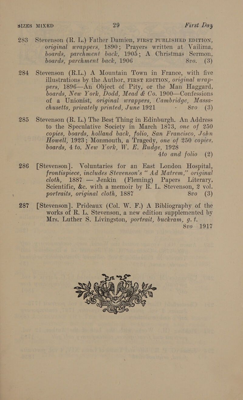 284 289 286 287 original wrappers, 1890; Prayers written at Vailima, boards, parchment back, 1905; A Christmas Sermon, boards, parchment back, 1906 8vo. (3) Stevenson (R.L.) A Mountain Town in France, with five illustrations by the Author, FIRST EDITION, original wrap- pers, 1896—An Object of Pity, or the Man Haggard, boards, New York, Dodd, Mead &amp; Co. 1900—Confessions of a Unionist, original wrappers, Cambridge, Massa- chusetts, prwately printed, June 1921 df Sv0r-{3) Stevenson (R. L.) The Best Thing in Edinburgh. An Address to the Speculative Society in March 1873, one of 250 copies, boards, holland back, folio, San Francisco, John Howell, 1923; Monmouth, a Tragedy, one of 250 copies. boards, 4to. New York, W. E. Rudge, 1928 | 4to and folio (2) [Stevenson]. Voluntaries for an East London Hospital, frontispiece, includes Stevenson's “ Ad Matrem,” original cloth, 1887 — Jenkin (Fleming) Papers Literary, Scientific, &amp;c. with a memoir by R. L. Stevenson, 2 vol. portraits, original cloth, 1887 . 8vo (3) [Stevenson]. Prideaux (Col. W. F.) A Bibliography of the works of R. L. Stevenson, a new edition supplemented by Mrs. Luther 8S. Livingston, portrait, buckram, @. t. 8vo 191% 