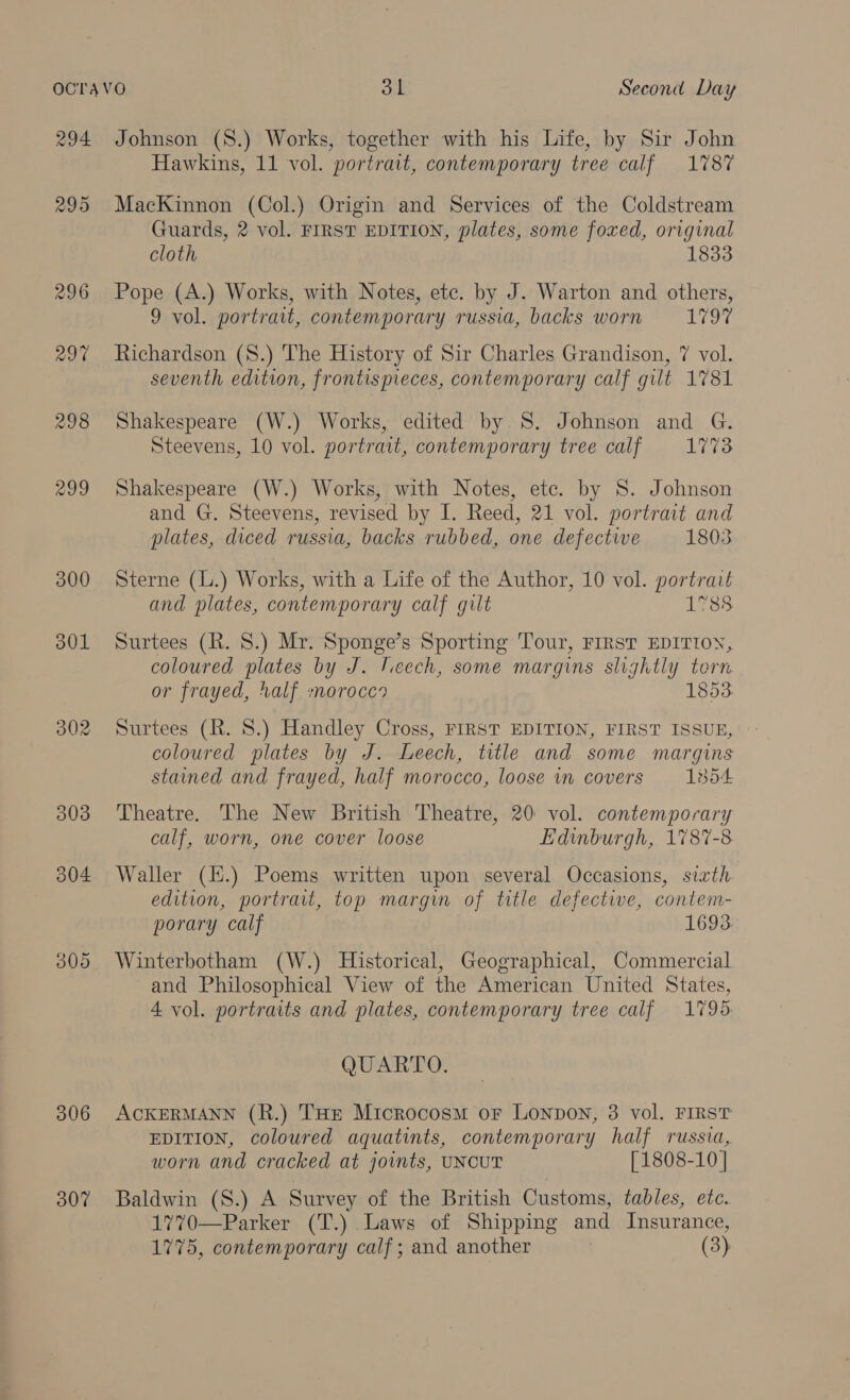 294 298 300 a0L 302 306 307 Johnson (S.) Works, together with his Life, by Sir John Hawkins, 11 vol. portrait, contemporary tree calf 1787 MacKinnon (Col.) Origin and Services of the Coldstream Guards, 2 vol. FIRST EDITION, plates, some foxed, original cloth 1833 Pope (A.) Works, with Notes, ete. by J. Warton and others, 9 vol. portrait, contemporary russia, backs worn satiees Richardson (8.) The History of Sir Charles Grandison, 7 vol. seventh edition, frontispieces, contemporary calf gilt 1781 Shakespeare (W.) Works, edited by S. Johnson and G. Steevens, 10 vol. portrait, contemporary tree calf 1773 Shakespeare (W.) Works, with Notes, etc. by 8. Johnson and G. Steevens, revised by I. Reed, 21 vol. portrait and plates, diced russia, backs rubbed, one defective 1803 Sterne (L.) Works, with a Life of the Author, 10 vol. portrait and plates, contemporary calf gilt 1788 Surtees (R. 8.) Mr. Sponge’s Sporting Tour, FIRST EDITION, coloured plates by J. ieech, some margins slightly torn or frayed, half morocco 1853: Surtees (R. 8.) Handley Cross, FIRST EDITION, FIRST ISSUE, coloured plates by J. Leech, title and some margins stained and frayed, half morocco, loose in covers = 1854 Theatre. The New British Theatre, 20 vol. contemporary calf, worn, one cover loose Edinburgh, 1787-8 Waller (H.) Poems written upon several Occasions, sixth. edition, portrait, top margin of title defective, contem- porary calf 1693 Winterbotham (W.) Historical, Geographical, Commercial and Philosophical View of the American United States, 4 vol. portraits and plates, contemporary tree calf 1795 QUARTO. ACKERMANN (R.) THE Microcosm oF Lonpon, 3 vol. FIRST EDITION, coloured aquatints, contemporary half russia, worn and cracked at jovnts, UNCUT [1808-10 | Baldwin (S.) A Survey of the British Customs, tables, etc. 1770—Parker (T.) Laws of Shipping and Insurance,