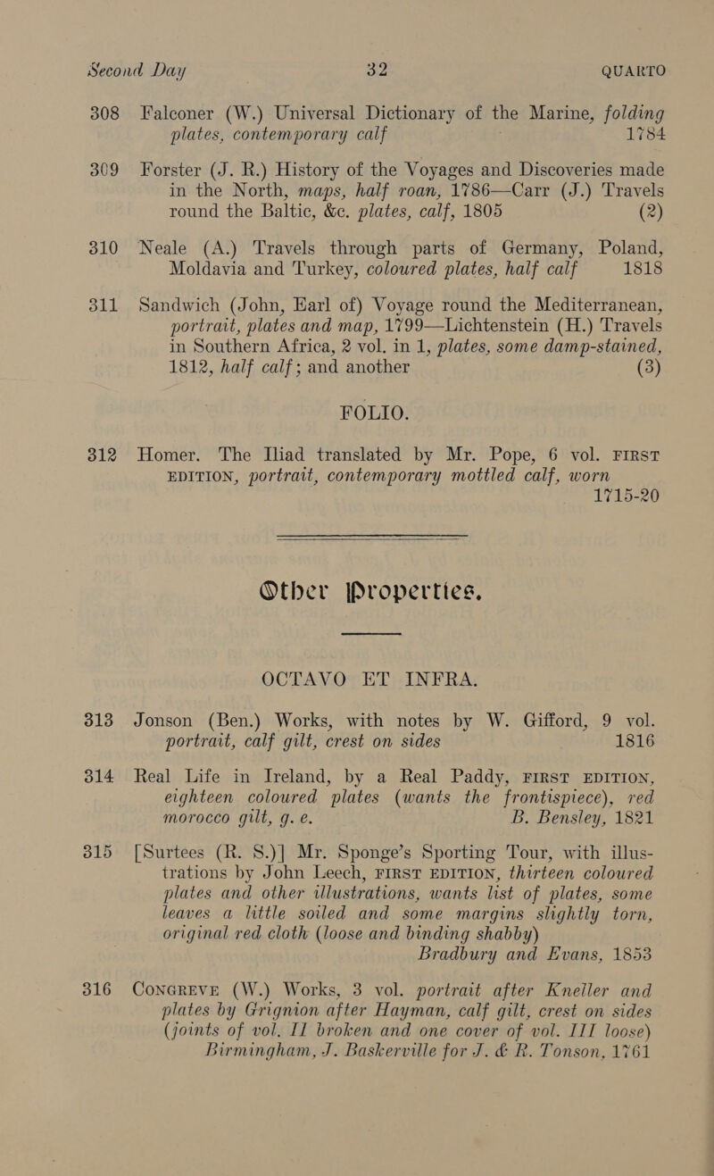 308 309 310 311 312 313 314 316 Falconer (W.) Universal Dictionary of the Marine, folding plates, contemporary calf 1784 Forster (J. R.) History of the Voyages and Discoveries made in the North, maps, half roan, 1786—Carr (J.) Travels round the Baltic, &amp;c. plates, calf, 1805 (2) Moldavia and Turkey, coloured plates, half calf 1818 Sandwich (John, Harl of) Voyage round the Mediterranean, portrait, plates and map, 1799—Lichtenstein (H.) Travels in Southern Africa, 2 vol. in 1, plates, some damp-stained, 1812, half calf; and another (3) FOLIO. Homer. The Iliad translated by Mr. Pope, 6 vol. First EDITION, portrait, contemporary mottled calf, worn 1715-20   Other Properties. OCTAVO ET INFRA. Jonson (Ben.) Works, with notes by W. Gifford, 9 vol. portrait, calf gilt, crest on sides 1816 Real Life in Ireland, by a Real Paddy, First EDITION, eighteen coloured plates (wants the frontispiece), red morocco gilt, g. e. Bb. Bensley, 1821 [Surtees (R. 8.)] Mr. Sponge’s Sporting Tour, with illus- trations by John Leech, First EDITION, thirteen coloured plates and other iwlustrations, wants list of plates, some leaves a little soiled and some margins slightly torn, original red cloth (loose and binding shabby) Bradbury and Evans, 1853 ConGREVE (W.) Works, 3 vol. portrait after Kneiler and plates by Grignion after Hayman, calf gilt, crest on sides (joints of vol. II broken and one cover of vol. III loose) Birmingham, J. Baskerville for J. &amp; R. Tonson, 1761