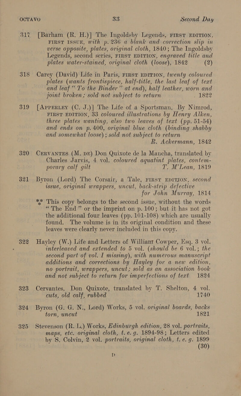 317 [Barham (R. H.)] The Ingoldsby Legends, First EDITION, FIRST ISSUE, with p. 236 a blank and correction slip in verse opposite, plates, original cloth, 1840; The Ingoldsby Legends, second series, FIRST EDITION, engraved title and plates water-stained, original cloth (loose), 1842 (2) 318 Carey (David) Life in Paris, First EDITION, twenty coloured plates (wants frontispiece, half-title, the last leaf of teat and leaf “ T’o the Binder” at end), half leather, worn and joint broken; sold not subject to return | . 1822 319 [ApprERLEy (C. J.)| The Life of a Sportsman. By Nimrod, FIRST EDITION, 33 coloured illustrations by Henry Alken, three plates wanting, also two leaves of teat (pp. 51-54) and ends on p. 400, original blue cloth (binding shabby and somewhat loose) ; sold not subject to return R. Ackermann, 1842 320 CERVANTES (M. dE) Don Quixote de la Mancha, translated by Charles Jarvis, 4 vol. coloured aquatint plates, contem- porary calf gilt T. M’Lean, 1819 321 Byron (Lord) The Corsair, a Tale, FIRST EDITION, second issue, original wrappers, uncut, back-strip defective for John Murray, 1814: ** This copy belongs to the second issue, without the words “The End” or the imprint on p. 100; but it has not got the additional four leaves (pp. 101-108) which are usually found. The volume is in its original condition and these leaves were clearly never included in this copy. 322 Hayley (W.) Life and Letters of Williant Cowper, Esq. 3 vol. interleaved and extended to 5 vol. (should be 6 vol.; the second part of vol. I missing), with numerous manuscript additions and corrections by Hayley for a new edition, no portrait, wrappers, uncut; sold as an association book and not subject to return for imperfections of text 1824 323 Cervantes. Don Quixote, translated by T’. Shelton, 4 vol. cuts, old calf, rubbed 1740 324 Byron (G. G. N., Lord) Works, 5 vol. original boards, backs torn, uncut 1821 325 Stevenson (R. L.) Works, Edinburgh edition, 28 vol. portraits, maps, etc. original cloth, t. e.g. 1894-98; Letters edited by S. Colvin, 2 vol. portraits, original cloth, t. e. g. 1899 | (30) dD