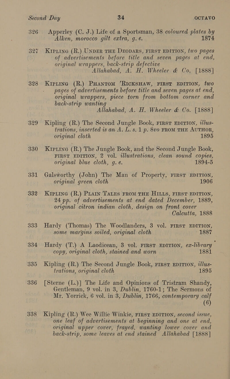 326 B27 328 329 330 331 332 333 338 Apperley (C. J.) Life of a Sportsman, 38 coloured plates by Alken, morocco gilt extra, q. . 1874 KIpiinG (R.) UNDER THE DEODARS, FIRST EDITION, two pages of advertisements before title and seven pages at end, original wrappers, back-strip defectwe Allahabad, A. H. Wheeler &amp; Co, [1888] Kiptine (R.) PHANTOM ’RICKSHAW, FIRST EDITION, two pages of advertisements before title and seven pages at end, original wrappers, piece torn from bottom corner and back-strip wanting Allahabad, A. H. Wheeler &amp; Co. [1888 | Kipling (R.) The Second Jungle Book, First EDITION, 2Jlus- trations, inserted is an A. L. s. 1 p. 8v0 FROM THE AUTHOR, original cloth 1895 Krptine (R.) The Jungle Book, and the Second Jungle Book, FIRST EDITION, 2 vol. tllustrations, clean sound copies, original blue cloth, g. e. 1894-5 Galsworthy (John) The Man of Property, FIRST EDITION, original green cloth 1906 KIpLine (R.) PLAIn TALES FROM THE HILLS, FIRST EDITION, 24 pp. of advertisements at end dated December, 1889, original citron indian cloth, design on front cover Calcutta, 1888 Hardy (Thomas) The Woodlanders, 3 vol. FIRST EDITION, some margins soiled, original cloth ~ 1887 Hardy (T.) A Laodicean, 3 vol. FIRST EDITION, ex-library copy, original cloth, stained and worn 1881 Kipling (R.) The Second Jungle Book, FIRST EDITION, tlus- trations, original cloth 1895 [Sterne (L.)] The Life and Opinions of Tristram Shandy, Gentleman, 9 vol. in 3, Dublin, 1760-1; The Sermons of Mr. Yorrick, 6 vol. in 3, Dublin, 1766, contemporary calf (6) Kipling (R.) Wee Willie Winkie, FIRST EDITION, second issue, one leaf of advertisements at beginning and one at end, original upper cover, frayed, wanting lower cover and back-strip, some leaves at end stained Allahabad [1888 |