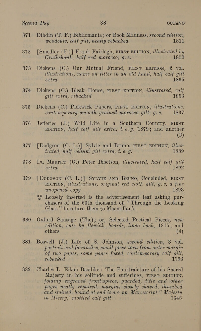 371 Byars 378 379 380 381 382 Dibdin (T. F.) Bibliomania ; or Book Madness, second edition, woodcuts, calf gilt, neatly rebacked 1811 [Smedley (F.)| Frank Fairlegh, First EDITION, tlustrated by Cruikshank, half red morocco, g. é. 1850 Dickens (C.) Our Mutual Friend, FIRST EDITION, 2 vol. illustrations, name on titles in an old hand, half calf gilt extra 1865 Dickens (C.) Bleak House, First EDITION, illustrated, calf gilt extra, rebacked 1853 Dickens (C.) Pickwick Papers, FIRST EDITION, wlustrations, contemporary smooth grained morocco gilt, g. é. 1837 Jefferies (J.) Wild Life in a Southern Country, First EDITION, half calf gilt extra, t.e.g. 1879; and another (2) [Dodgson (C. L.)] Sylvie and Bruno, First EDITION, tlus- trated, half vellum gilt extra, t. e. g. 1889 Du Maurier (G.) Peter Ibbetson, illustrated, half calf gilt extra | 1892 [Dopeson (C. L.)] Sytvigz anp Bruno, Concluded, First EDITION, tllustrations, original red cloth gilt, g.e. a fine unopened copy 1893 ** Loosely inserted is the advertisement leaf asking pur- chasers of the 60th thousand of “ Through the Looking Glass ” to return them to Macmillan’s. Oxford Sausage (The); or, Selected Poetical Pieces, new edition, cuts by Bewick, boards, linen back, 1815; and others (4) Boswell (J.) Life of S. Johnson, second edition, 3 vol. portrait and facsimiles, small piece torn from outer margin of two pages, some pages foxed, contemporary calf gilt, rebacked 1793 Charles I. Eikon Basilike: The Pourtraicture of his Sacred Majesty in his solitude and sufferings, FIRST EDITION, folding engraved frontispiece, guarded, title and other pages neatly reparred, margins closely shaved, thumbed and. stained, bound at end isa 4 pp. Manuscript “ Majesty in Misery, mottled calf gilt 1648