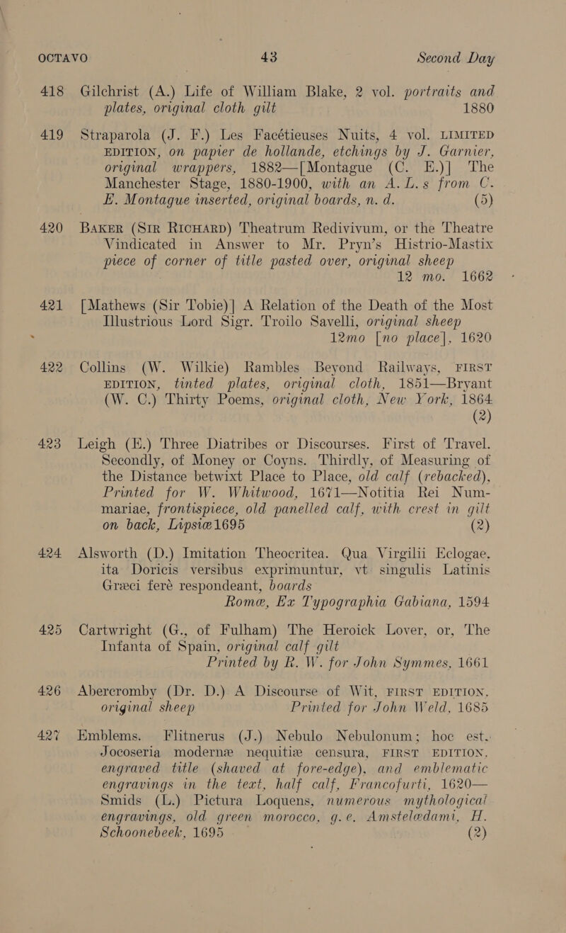 418 419 420 423 424 425 Gilchrist (A.) Life of William Blake, 2 vol. portraits and plates, original cloth gilt 1880 Straparola (J. F.) Les Facétieuses Nuits, 4 vol. LIMITED EDITION, on papier de hollande, etchings by J. Garner, original wrappers, 1882—[Montague (C. E.)| The Manchester Stage, 1880-1900, with an A.L.s from C. E. Montague inserted, original boards, n. d. (5) BAKER (Sir RicHArD) Theatrum Redivivum, or the Theatre Vindicated in Answer to Mr. Pryn’s Histrio-Mastix prece of corner of title pasted over, original sheep 12 mo. 1662 [Mathews (Sir Tobie)| A Relation of the Death of the Most Illustrious Lord Sigr. Troilo Savelli, original sheep 12mo [no place], 1620 Collins (W. Wilkie) Rambles Beyond Railways, First EDITION, tinted plates, original cloth, 1851—Bryant (W. C.) Thirty Poems, original cloth, New York, 1864 (2) Leigh (K.) Three Diatribes or Discourses. First of Travel. Secondly, of Money or Coyns. Thirdly, of Measuring of the Distance betwixt Place to Place, old calf (rebacked), Printed for W. Whitwood, 1671—Notitia Rei Num- mariae, frontispiece, old panelled calf, with crest in gilt on back, Lipsiec1695 (2) Alsworth (D.) Imitation Theocritea. Qua Virgilii Eclogae, ita Doricis versibus exprimuntur, vt: singulis Latinis Greci fere respondeant, boards Rome, Ex Typographia Gabiana, 1594 Cartwright (G., of Fulham) The Heroick Lover, or, The Infanta of Spain, original calf gilt Printed by R. W. for John Symmes, 1661 Abercromby (Dr. D.) A Discourse of Wit, FIRST EDITION, original sheep Printed for John Weld, 1685 Emblems. Flitnerus (J.) Nebulo Nebulonum; hoc est. Jocoseria moderne nequitiz censura, FIRST EDITION, engraved title (shaved at fore-edge), and emblematic engravings in the text, half calf, Francofurti, 1620— Smids (L.) Pictura Loquens, numerous mythological engravings, old green morocco, g.e. Amsteledami, H. Schoonebeek, 1695 (2)