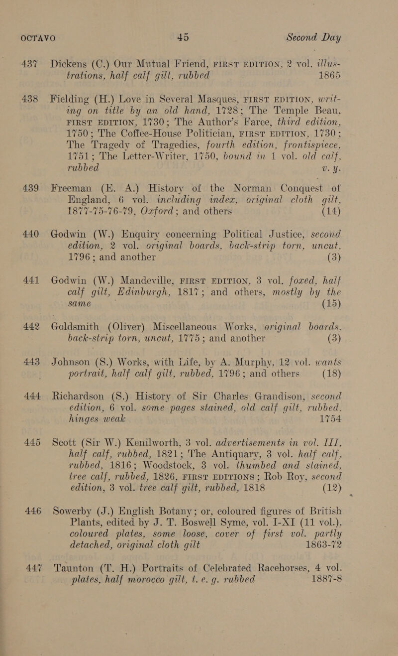 437 438 439 440 441 442 443 444 445 446 Dickens (C.) Our Mutual Friend, Frrst EDITION, 2 vol. a/us- trations, half calf gilt, rubbed 1865 Fielding (H.) Love in Several Masques, FIRST EDITION, writ- ing on title by an old hand, 1728; The Temple Beau, FIRST EDITION, 1730; The Author’s Farce, third edition, 1750; The Coffee-House Politician, FIRST EDITION, 1730; The Tragedy of Tragedies, fourth edition, frontispiece, 1751; The Letter-Writer, 1750, bound in 1 vol. old calf, rubbed Vv. Y. Freeman (KE. A.) History of the Norman Conquest of England, 6 vol. including index, original cloth gilt, 1877-75-76-79, Oxford: and others (14) Godwin (W.) Enquiry concerning Political Justice, second edition, 2 vol. original boards, back-strip torn, uncut, 1796; and another (3) Godwin (W.) Mandeville, Frrst EDITION, 3 vol. foxed, half calf gilt, Edinburgh, 1817; and others, mostly by the same 3 . (15) Goldsmith (Oliver) Miscellaneous Works, original boards, back-strip torn, uncut, 1775; and another (3) Johnson (S8.) Works, with Life, by A. Murphy, 12 vol. wants portrait, half calf gilt, rubbed, 1796; and others (18) Richardson (8.) History of Sir Charles Grandison, second edition, 6 vol. some pages stained, old calf gilt, rubbed, hinges. weak 1754 Scott (Sir W.) Kenilworth, 3 vol. advertisements in vol. II, half calf, rubbed, 1821; The Antiquary, 3 vol. half calf, rubbed, 1816; Woodstock, 3 vol. thumbed and _ stained, tree calf, rubbed, 1826, FIRST EDITIONS; Rob Roy, second edition, 3 vol. tree calf gilt, rubbed, 1818 (12) Sowerby (J.) English Botany; or, coloured figures of British Plants, edited by J. T. Boswell Syme, vol. I-XI (11 vol.), coloured plates, some loose, cover of first vol. partly detached, original cloth gilt 1863-72 Taunton (T. H.) Portraits of Celebrated Racehorses, 4 vol. _ plates, half morocco gilt, t. e. g. rubbed 1887-8