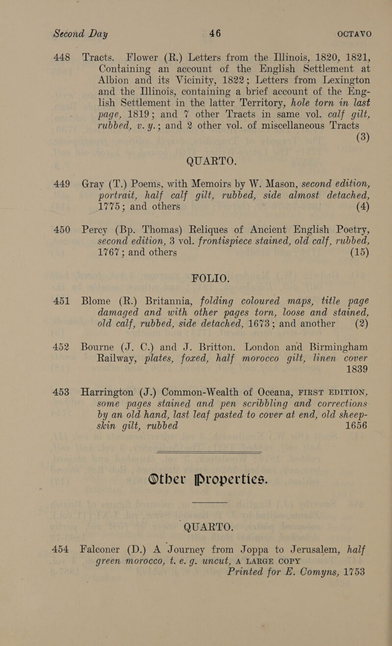 448 Tracts. Flower (R.) Letters from the Illinois, 1820, 1821, Containing an account of the English Settlement at Albion and its Vicinity, 1822; Letters from Lexington and the Illinois, containing a brief account of the Eng- lish Settlement in the latter Territory, hole torn in last page, 1819; and 7 other Tracts in same vol. calf gilt, rubbed, v.y.; and 2 other vol. of miscellaneous Tracts (3) QUARTO. 449 Gray (T.) Poems, with Memoirs by W. Mason, second edition, portrait, half calf gilt, rubbed, side almost detached, 1775; and others (4) 450 Percy (Bp. Thomas) Reliques of Ancient English Poetry, second edition, 3 vol. frontisprece stained, old calf, rubbed, 1767; and others (15) FOLIO. 451 Blome (R.) Britannia, folding coloured maps, title page damaged and with other pages torn, loose and stained, old calf, rubbed, side detached, 1673; and another (2) 452 Bourne (J. C.) and J. Britton. London and Birmingham Railway, plates, foxed, half morocco gilt, linen cover 1839 453 Harrington (J.) Common-Wealth of Oceana, FIRST EDITION, some pages stained and pen scribbling and corrections by an old hand, last leaf pasted to cover at end, old sheep- skin gilt, rubbed 1656   Other Properties. QUARTO. 454 Falconer (D.) A Journey from Joppa to Jerusalem, half. green morocco, t. €.g. uncut, A LARGE COPY Printed for E. Comyns, 1753
