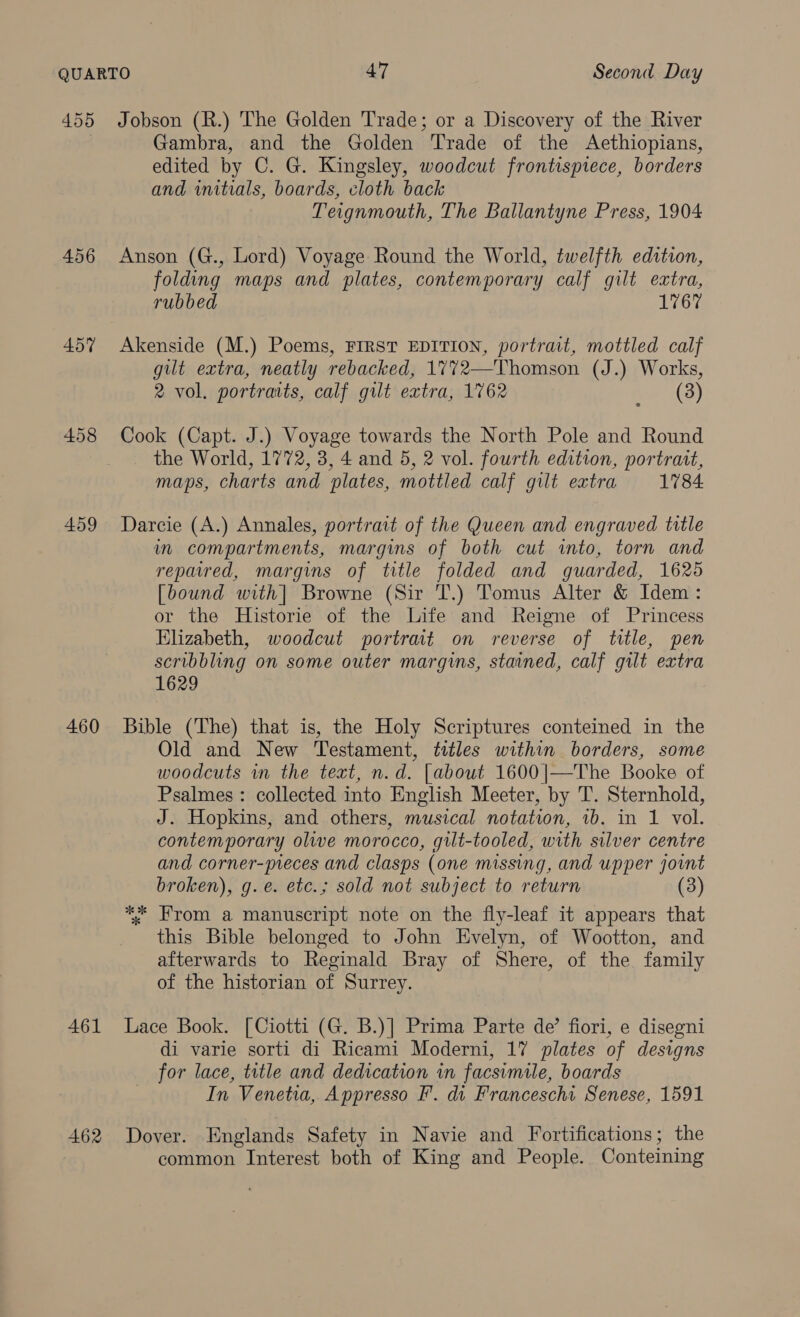 456 457 458 459 460 461 462 Gambra, and the Golden Trade of the Aethiopians, edited by C. G. Kingsley, woodcut frontispiece, borders and initials, boards, cloth back Teignmouth, The Ballantyne Press, 1904 Anson (G., Lord) Voyage Round the World, twelfth edition, folding maps and plates, contemporary calf gilt extra, rubbed 1767 Akenside (M.) Poems, FIRST EDITION, portrait, mottled calf gilt extra, neatly rebacked, 1772—Thomson (J.) Works, 2 vol. portraits, calf gilt extra, 1762 ie 2(3) Cook (Capt. J.) Voyage towards the North Pole and Round the World, 1772, 3, 4 and 5, 2 vol. fourth edition, portrait, maps, charts and plates, mottled calf gilt extra 1784 Darcie (A.) Annales, portrait of the Queen and engraved title in compartments, margins of both cut into, torn and repaired, margins of title folded and guarded, 1625 [bound with] Browne (Sir T.) Tomus Alter &amp; Idem: or the Historie of the Life and Reigne of Princess Elizabeth, woodcut portrait on reverse of title, pen scribbling on some outer margins, stained, calf gilt extra 1629 Bible (The) that is, the Holy Scriptures conteined in the Old and New Testament, titles within borders, some woodcuts in the text, n.d. [about 1600|—The Booke of Psalmes: collected into English Meeter, by T. Sternhold, J. Hopkins, and others, musical notation, 1b. in 1 vol. contemporary olive morocco, gilt-tooled, with silver centre and corner-preces and clasps (one missing, and upper joint broken), g.e. etc.; sold not subject to return ** From a manuscript note on the fly-leaf it appears that this Bible belonged to John Evelyn, of Wootton, and afterwards to Reginald Bray of Shere, of the family of the historian of Surrey. Lace Book. [Ciotti (G. B.)] Prima Parte de’ fiori, e disegni di varie sorti di Ricami Moderni, 17 plates of designs for lace, title and dedication in facsimile, boards In Venetia, Appresso F. di Francescha Senese, 1591 Dover. Englands Safety in Navie and Fortifications; the common Interest both of King and People. Conteining