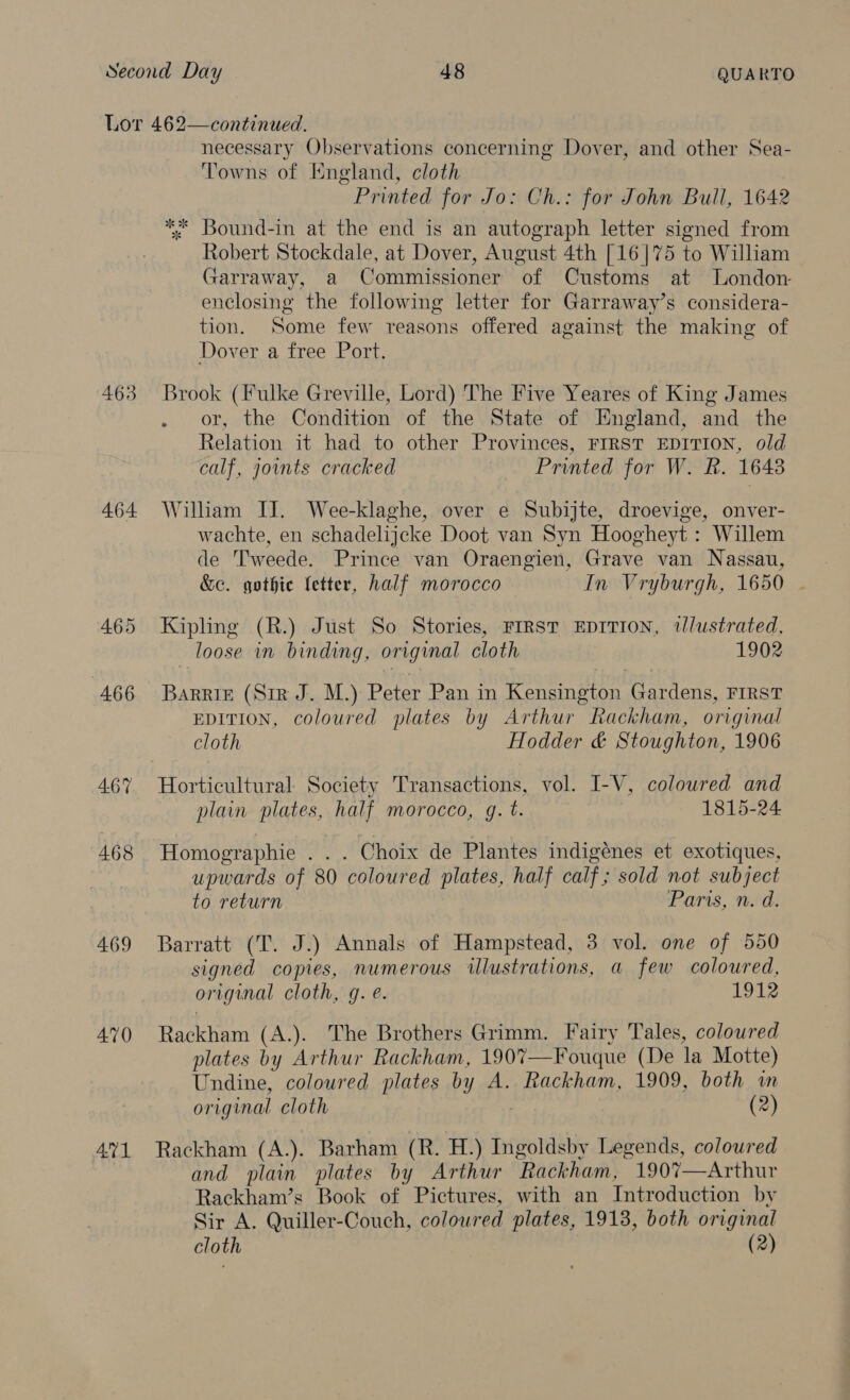 463 464 465 466 467 468 469 470 AQ1 necessary Observations concerning Dover, and other Sea- Towns of England, cloth Printed for Jo: Ch.: for John Bull, 1642 *; Bound-in at the end is an autograph letter signed from Robert Stockdale, at Dover, August 4th [16]75 to William Garraway, a Commissioner of Customs at London enclosing the following letter for Garraway’s considera- tion. Some few reasons offered against the making of Dover a free Port. or, the Condition of the State of England, and the Relation it had to other Provinces, FIRST EDITION, old calf, joints cracked Printed for W. R. 1648 William II. Wee-klaghe, over e Subijte, droevige, onver- wachte, en schadelijcke Doot van Syn Hoogheyt : Willem de T'weede. Prince van Oraengien, Grave van Nassau, &amp;c. gothic fetter, half morocco In Vryburgh, 1650 . Kipling (R.) Just So Stories, FIRST EDITION, 1/ustrated, loose in binding, original cloth 1902 BaRRIE (Sir J. M.) Peter Pan in eatin Gardens, FIRST EDITION, coloured plates by Arthur Rackham, original cloth Hodder &amp; Stoughton, 1906 Horticultural Society Transactions, vol. I-V, coloured and plain plates, half morocco, q. t. 1815-24 Homographie _.. Choix de Plantes indigénes et exotiques, upwards of 80 coloured plates, half calf; sold not subject to return Paris, n. d. Barratt (T. J.) Annals of Hampstead, 3 vol. one of 550 signed copies, numerous illustrations, a few coloured, original cloth, @. é. 1912 Rackham (A.). The Brothers Grimm. Fairy Tales, coloured plates by Arthur Rackham, 190%—Fouque (De la Motte) Undine, coloured plates by A. Rackham, 1909, both in original cloth (2) Rackham (A.). Barham (R. H.) Ingoldsby Legends, coloured and plain plates by Arthur Rackham, 190%7—Arthur Rackham’s Book of Pictures, with an Introduction by Sir A. Quiller-Couch, coloured plates, 1913, both original cloth (2) 