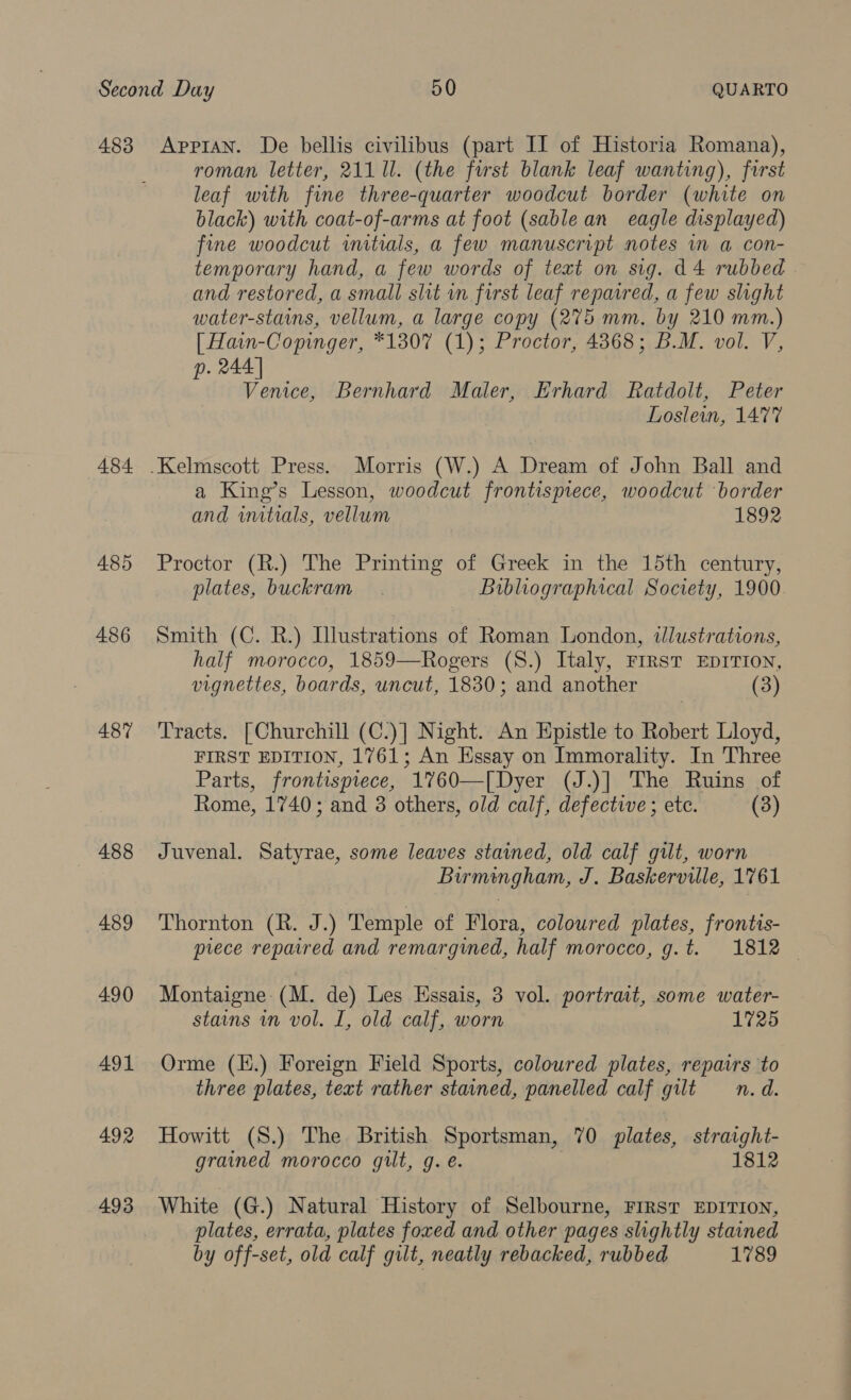 483 484 485 486 487 488 489 490 491 492 493 Appian. De bellis civilibus (part II of Historia Romana), roman letter, 211 11. (the first blank leaf wanting), first leaf with fine three-quarter woodcut border (white on black) with coat-of-arms at foot (sable an eagle displayed) fine woodcut initials, a few manuscript notes im a con- temporary hand, a few words of text on sig. d4 rubbed and restored, a small slit vn first leaf reparred, a few slight water-stains, vellum, a large copy (275 mm. by 210 mm.) [ Hain-Copinger, *1307 (1); Proctor, 4368; B.M. vol. V, . 244] ; Venice, Bernhard Maler, Erhard Ratdolt, Peter Loslein, 1477 a King’s Lesson, woodcut frontispiece, woodcut border and initials, vellum 1892 Proctor (R.) The Printing of Greek in the 15th century, plates, buckram . Bibliographical Society, 1900 Smith (C. R.) Illustrations of Roman London, illustrations, half morocco, 1859—Rogers (S.) Italy, FIRST EDITION, vignettes, boards, uncut, 1830; and another (3) Tracts. [Churchill (C.)] Night. An Epistle to Robert Lloyd, FIRST EDITION, 1761; An Essay on Immorality. In Three Parts, frontispiece, 1760—[Dyer (J.)] The Ruins of Rome, 1740; and 3 others, old calf, defective ; etc. (3) Juvenal. Satyrae, some leaves stained, old calf gilt, worn Birmingham, J. Baskerville, 1761 Thornton (R. J.) Temple of Flora, coloured plates, frontis- piece repaired and remargined, half morocco, g.t. 1812 — Montaigne: (M. de) Les Essais, 3 vol. portrait, some water- stains in vol. I, old calf, worn 1725 Orme (H.) Foreign Field Sports, coloured plates, repavrs to three plates, text rather stained, panelled calf gilt n.d. Howitt (S.) The British Sportsman, 70 plates, straight- grained morocco gilt, g.e. 1812 White (G.) Natural History of Selbourne, FIRST EDITION, plates, errata, plates foxed and other pages slightly stained by off-set, old calf gilt, neatly rebacked, rubbed 1789