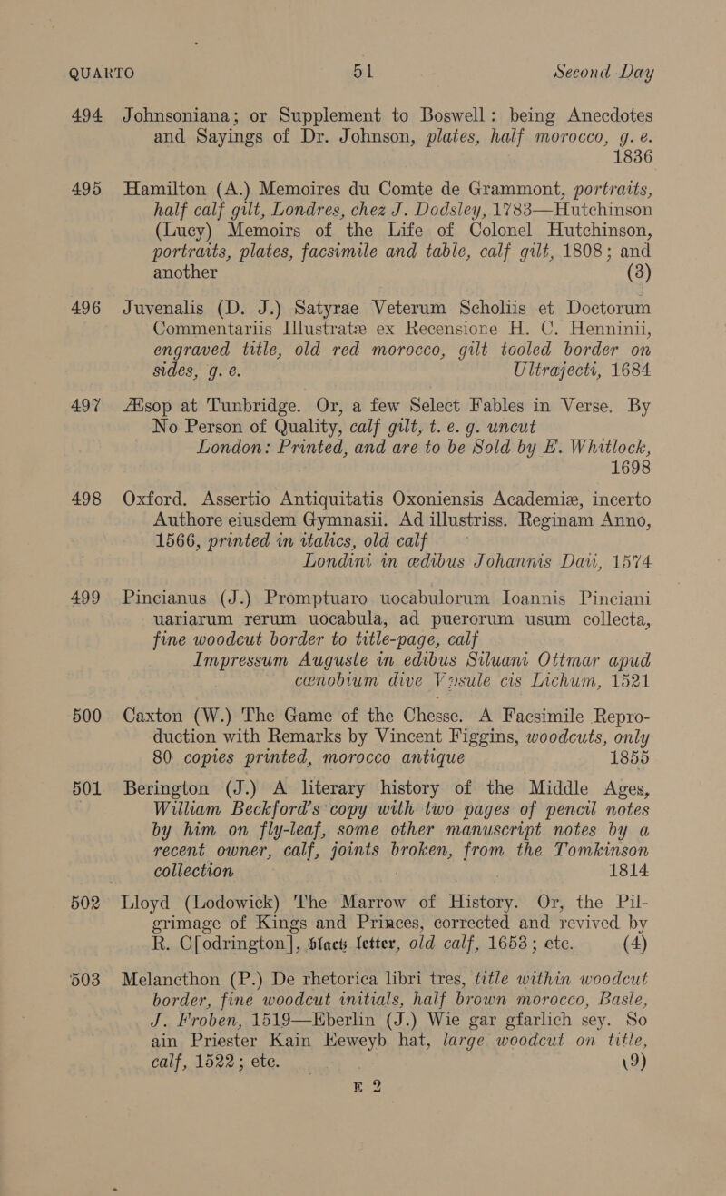 495 496 497 498 499 500 501 502 and Sayings of Dr. Johnson, plates, half morocco, g. e@. 1836 Hamilton (A.) Memoires du Comte de Grammont, portraits, half calf gilt, Londres, chez J. Dodsley, 1783—Hutchinson (Lucy) Memoirs of the Life of Colonel Hutchinson, portraits, plates, facsumile and table, calf gilt, 1808; and another (3) Juvenalis (D. J.) Satyrae Veterum Scholiis et Doctorum Commentariis Illustrate ex Recensione H. C. Henninii, engraved ttle, old red morocco, gilt tooled border on sides, 9g. é. Ultrajects, 1684 ZEsop at Tunbridge. Or, a few Select Fables in Verse. By No Person of Quality, calf gilt, t. e.g. uncut | London: Printed, and are to be Sold by E. Whitlock, 1698 Oxford. Assertio Antiquitatis Oxoniensis Academie, incerto Authore eiusdem Gymnasii. Ad illustriss. Reginam Anno, 1566, printed in ttalics, old calf Londini in edibus Johanms Dau, 1574 Pincianus (J.) Promptuaro uocabulorum Ioannis Pinciani uariarum rerum uocabula, ad puerorum usum collecta, fine woodcut border to title-page, calf fmpressum Auguste in edibus Siluani Ottmar apud cenobium dive Vusule cis Lichum, 1521 Caxton (W.) The Game of the Chesse, A Facsimile Repro- duction with Remarks by Vincent Figgins, woodcuts, only 80: copies printed, morocco antique 1855 Berington (J :) A literary history of the Middle Ages, Willham Beckford’s copy with two pages of pencil notes by him on fly-leaf, some other manuscript notes by a recent owner, calf, joints broken, 129% the Tomkinson collection 1814 erimage of Kings and Princes, corrected and revived by R. C[odrington]}, ‘Hlacts letter, old calf, 1653; ete. (4) Melancthon (P.) De rhetorica libri tres, title within woodcut border, fine woodcut initials, half brown morocco, Basle, J. Froben, 1519—KEberlin (J.) Wie gar gfarlich sey. So ain Priester Kain Eeweyb hat, large woodcut on title, calf, 1522; etc. 9) E 2