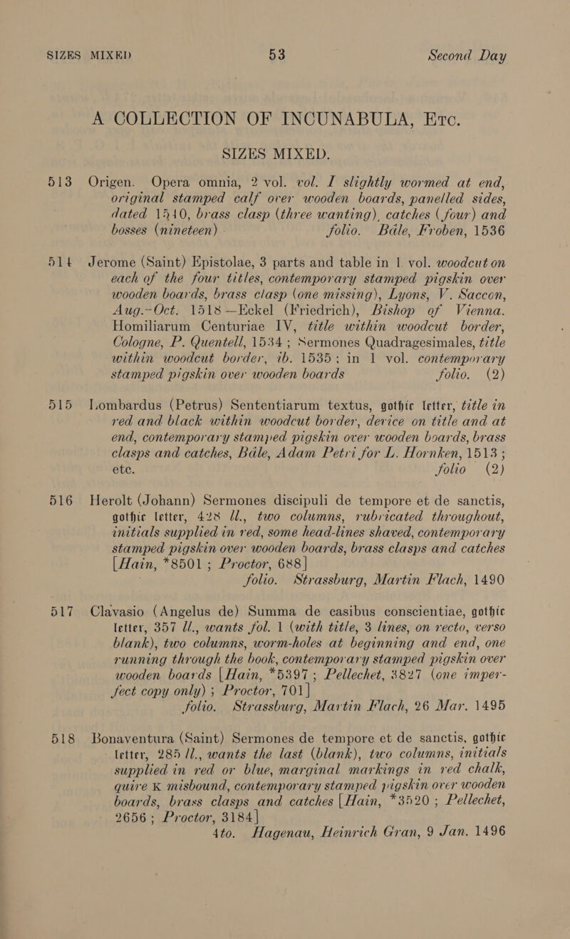 A COLLECTION OF INCUNABULA, Ervc. SIZES MIXED. 513 Origen. Opera omnia, 2 vol. vol. I slightly wormed at end, original stamped calf over wooden boards, panelled sides, dated 1510, brass clasp (three wanting), catches ( four) and bosses (nineteen) - folio. Bdle, Froben, 1536 514 Jerome (Saint) Epistolae, 3 parts and table in 1 vol. woodcut on each of the four titles, contemporary stamped pigskin over wooden boards, brass clasp (one missing), Lyons, V. Saccon, Aug.—Oct. 1518 —Eckel (Friedrich), Bishop of Vienna. Homiliarum Centuriae IV, title within woodcut border, Cologne, P. Quentell, 1534 ; Sermones Quadragesimales, ttle within woodcut border, 7b. 1535: in 1 vol. contemporary stamped pigskin over wooden boards Falto, (2) 515 Tombardus (Petrus) Sententiarum textus, gothic letter, ttle in red and black within woodcut border, device on title and at end, contemporary stamped pigskin over wooden boards, brass clasps and catches, Bale, Adam Petri for L. Hornken, 1513 ; ete. folio (2) 516 Herolt (Johann) Sermones discipuli de tempore et de sanctis, gothic letter, 428 @1., two columns, rubricated throughout, initials supplied in red, some head-lines shaved, contemporary stamped pigskin over wooden boards, brass clasps and catches [Hain, *8501 ; Proctor, 688 | . folio. Strassburg, Martin Flach, 1490 517 Clavasio (Angelus de) Summa de casibus conscientiae, gothic letter, 357 Ul., wants fol. 1 (with title, 3 lines, on recto, verso blank), two columns, worm-holes at beginning and end, one running through the book, contemporary stamped pigskin over wooden boards | Hain, *5397; Pellechet, 3827 (one imper- fect copy only) ; Proctor, 701] 7 folio. Strassburg, Martin Flach, 26 Mar, 1495 518 Bonaventura (Saint) Sermones de tempore et de sanctis, gothte letter, 285 /1., wants the last (blank), two columns, initials supplied in red or blue, marginal markings in red chalk, quire K misbound, contemporary stamped pigskin over wooden boards, brass clasps and catches | Hain, *3520 ; Pellechet, 2656; Proctor, 3184] 4to. Hagenau, Heinrich Gran, 9 Jan. 1496