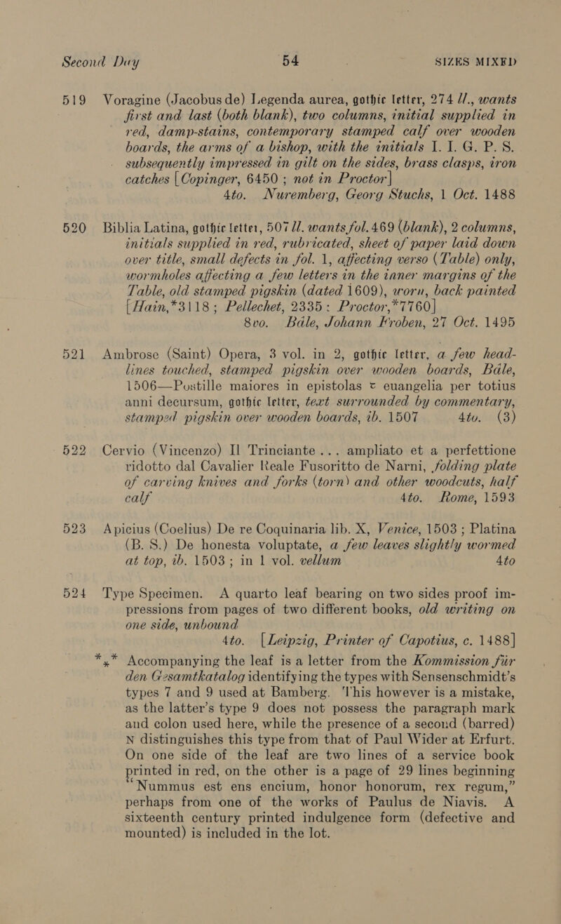 519 520 Voragine (Jacobus de) Legenda aurea, gothic letter, 274 //., wants first and last (both blank), two columns, initial supplied in red, damp-stains, contemporary stamped calf over wooden boards, the arms of a bishop, with the initials I. I. G. P.S. subsequently impressed in gilt on the sides, brass clasps, iron catches [| Copinger, 6450; not in Proctor | 4to. Nuremberg, Georg Stuchs, 1 Oct. 1488 Biblia Latina, gothic letter, 50717. wants fol. 469 (blank), 2 columns, initials supplied in red, rubricated, sheet of paper laid down over title, small defects in fol. 1, affecting verso (Table) only, wormholes affecting a few letters in the taner margins of the Table, old stamped pigskin (dated 1609), worn, back painted { Hain,*3118; Pellechet, 2335: Proctor,*7760]| 8vo. Bale, Johann Froben, 27 Oct. 1495 Ambrose (Saint) Opera, 3 vol. in 2, gothic letter, a few head- lines touched, stamped pigskin over wooden boards, Bale, 1506—Postille maiores in epistolas = euangelia per totius anni decursum, gothic letter, text surrounded by commentary, stamped pigskin over wooden boards, ib. 1507 4tu. (3) Cervio (Vincenzo) Il Trinciante... ampliato et a perfettione ridotto dal Cavalier Reale Fusoritto de Narni, folding plate of carving knives and forks (torn) and other woodcuts, half calf 4to. Rome, 1593 Apicius (Coelius) De re Coquinaria lib. X, Venice, 1503 ; Platina (B. 8S.) De honesta voluptate, a few leaves slight!y wormed at top, wb. 1503; in 1| vol. vellum Ato Type Specimen. A quarto leaf bearing on two sides proof im- pressions from pages of two different books, old writing on one side, unbound 4to. [Leipzig, Printer of Capotius, c. 1488] y* Accompanying the leaf is a letter from the Kommission fur den Gsamtkatalog identifying the types with Sensenschmidt’s types 7 and 9 used at Bamberg. ‘his however is a mistake, as the latter’s type 9 does not possess the paragraph mark and colon used here, while the presence of a secoud (barred) N distinguishes this type from that of Paul Wider at Erfurt. On one side of the leaf are two lines of a service book printed in red, on the other is a page of 29 lines beginning Nummus est ens encium, honor honorum, rex regum,” perhaps from one of the works of Paulus de Niavis. A sixteenth century printed indulgence form (defective and mounted) is included in the lot. !