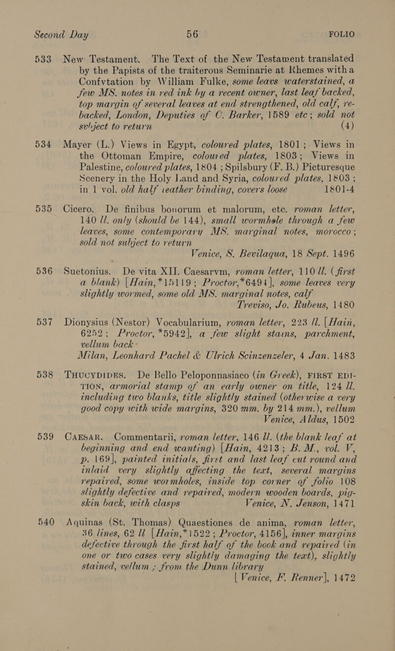 533 534 535 537 538 539 540 New Testament. The Text of the New Testament translated by the Papists of the traiterous Seminarie at Khemes witha Confvtation by William Fulke, some leavs waterstained, a Sew MS. notes in red ink by a recent owner, last leaf backed, top margin of several leaves at end strengthened, old calf, re- backed, London, Deputies of C. Barker, 1589 ete; sold not subject to return (4) Mayer (L.) Views in Egypt, coloured plates, 1801;. Views in the Ottoman Empire, colowed plates, 1803; Views in Palestine, coloured plates, 1804 ; Spilsbury (F. B.) Picturesque Scenery in the Holy Land and Syria, coloured plates, 1803 ; in 1 vol. old half ieather binding, covers loose 1801-4 Cicero. De finibus bonorum et malorum, ete. roman letter, 140 ll. only (should be 144), small wormhole through a few leaves, some contemporary MS. marginal notes, morocco ; sold not subject to return 3 Venice, S. Bevilaqua, 18 Sept. 1496 Suetonius. De vita XII. Caesarvm, roman letter, 110 ll. ( first a blank) |Hain,*15119; Proctor,*6494 |, some leaves very slightly wormed, some old MS. marginal notes, calf Treviso, Jo. Rubeus, 1480 Dionysius (Nestor) Vocabularium, roman letter, 223 /1. | Hain, 6252; Proctor, *5942]|, a few slight staims, parchment, vellum back - Milan, Leonhard Pachel &amp; Ulrich Scinzenzeler, 4 Jan. 1483 THucypDIDES. De Bello Peloponnasiaco (in Greek), FIRST EDI- TION, armorial stamp of an early owner on title, 124 Ul. including two blanks, title slightly stained (otherwise a very good copy with wide margins, 320 mm. by 214 mm.), vellum Venice, Aldus, 1502 CaEsAR. Commentarii, roman letter, 146 Ul. (the blank leaf at beginning and end wanting) |Hain, 4213; B.M., vol. V, p. 169], painted initials, first and last leaf cut round and inlaid very slightly affecting the teat, several margins repaired, some wormholes, inside top corner of folio 108 slightly defective and repaired, modern wooden boards, pig- skin back, with clasps Venice, N. Jenson, 1471 Aquinas (St. Thomas) Quaestiones de anima, roman letter, 36 lines, 62 ll | Hain,* 1522; Proctor, 4156], inner margins defective through the first half of the book and repaired (in one or two cases very slightly damaging the teat), slightly stained, vellum ; from the Dunn library | Venice, F. Renner], 1472