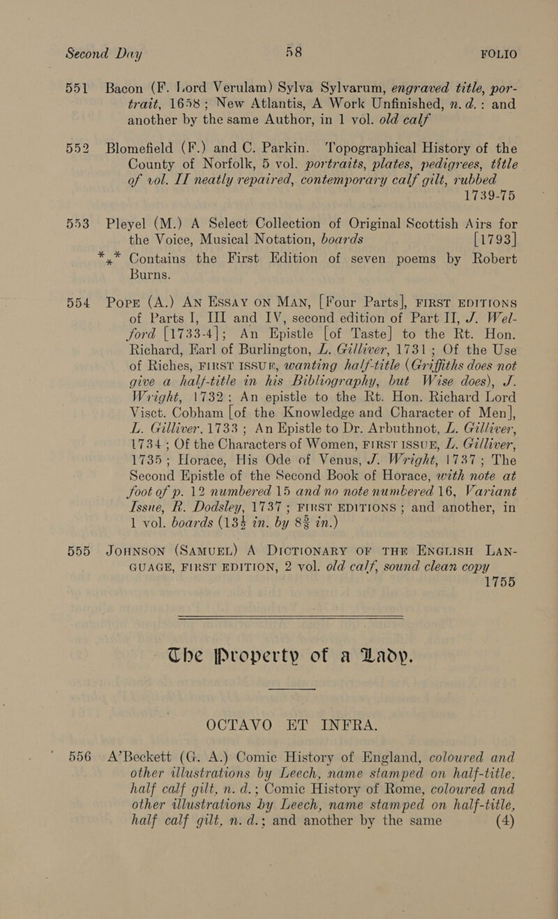 551 552 DoO4 trait, 1658; New Atlantis, A Work Unfinished, n.d.: and another by the same Author, in 1 vol. old calf County of Norfolk, 5 vol. portraits, plates, pedigrees, tittle of vol. IT neatly repaired, contemporary calf gilt, rubbed 1739-75 the Voice, Musical Notation, boards [1793] Burns. of Parts I, HI and IV, second edition of Part II, J. Wel- ford [1733-4]; An Epistle [of Taste] to the Rt. Hon. Richard, Earl of Burlington, Z. Gilliver, 1731; Of the Use of Riches, First Issur, wanting half-title (Griffiths does not give a half-title in his Bibliography, but Wise does), J. Wright, 1732; An epistle to the Rt. Hon. Richard Lord Visct. Cobham [of the Knowledge and Character of Men], L. Gilliver, 1733 ; An Epistle to Dr. Arbuthnot, LZ. Gilliver, 1734; Of the Characters of Women, FIRST ISSUE, L. Gi/liver, 1735; Horace, His Ode of Venus, J. Wright, 1737; The Second Epistle of the Second Book of Horace, with note at Soot of p. 12 numbered 15 and no note numbered 16, Variant Issue, R. Dodsley, 1737 ; FIRST EDITIONS ; and another, in 1 vol. boards (134 in. by 82 in.) GUAGE, FIRST EDITION, 2 vol. old calf, sound clean copy 1755    Che Property of a Lady. pe ea OCTAVO “HT INTRA. other illustrations by Leech, name stamped on half-title. half calf gilt, n. d.; Comic History of Rome, coloured and other illustrations by Leech, name stamped on half-title, half calf gilt, n.d.; and another by the same (4)
