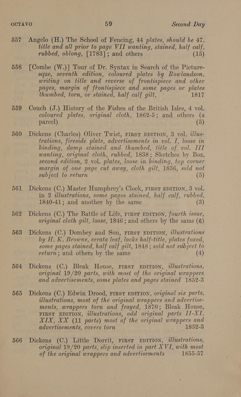 557 558 559 560 561 562 563 564 565 566 title and all prior to page VII wanting, stained, half calf, rubbed, oblong, [1783]; and others (15) [Combe (W.)]| Tour of Dr. Syntax in Search of the Picture- sque, seventh edition, coloured plates by Rowlandson, writing on title and reverse of frontispiece and other pages, margin of frontispiece and some pages or plates thumbed, torn, or stained, half calf gilt, 1817 Couch (J.) History of the Fishes of the British Isles, 4 vol. coloured plates, original cloth, 1862-5; and others (a parcel) | (5) Dickens (Charles) Oliver Twist, FIRST EDITION, 3 vol. illus- trations, fireside plate, advertisements in vol. I, loose in binding, damp stained and thumbed, title of vol. III wanting, original cloth, rubbed, 1838; Sketches by Boz, second edition, 2 vol. plates, loose in binding, top corner margin of one page cut away, cloth gilt, 1836, sold not subject to return (5) Dickens (C.) Master Humphrey’s Clock, Frrsvt EDITION, 3 vol. in 2 alustrations, some pages stained, half calf, rubbed, 1840-41; and another by the same (3) Dickens (C.) The Battle of Life, rirst EprTION, fourth issue, original cloth gilt, loose, 1846; and others by the same (6) Dickens (C.) Dombey and Son, First EDITION, illustrations by H. K. Browne, errata leaf, lacks half-title, plates foxed, some pages stained, half calf gilt, 1848 ; sold ‘not subject to return; and others by the same (4) Dickens (C.) Bleak House, FIRST EDITION, illustrations, original 19/20 parts, with most of the original wrappers and advertisements, some plates and pages stained 1852-3 Dickens (C.) Edwin Drood, FIRST EDITION, original sia parts, illustrations, most of the original wrappers and advertise- ments, wrappers torn and frayed, 1870; Bleak House, FIRST EDITION, illustrations, odd original parts II-XI, AIX, XX (11 parts) most of the original wrappers and advertisements, covers torn 1852-3 Dickens (C.) Little Dorrit, Frrrst EprITIon, tlustrations, original 19/20 parts, slip inserted in part XVI, with most of the original wrappers and advertisements 1855-57