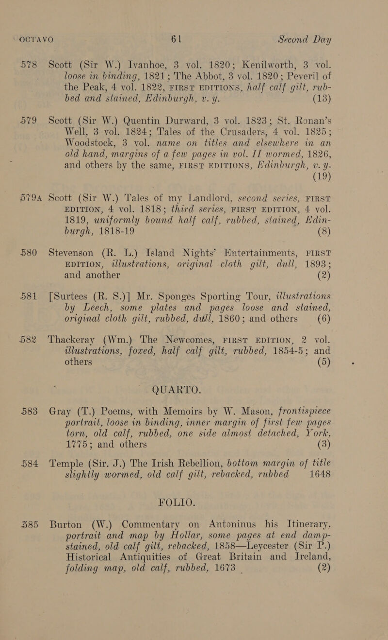 5%8 Scott (Sir W.) Ivanhoe, 3 vol. 1820; Kenilworth, 3 vol. loose in binding, 1821; The Abbot, 3 vol. 1820; Peveril of the Peak, 4 vol. 1822, ‘FIRST EDITIONS, half calf gilt, rub- bed and stained, Edinburgh, Vv. Y. (13) AED. Scott (Sir W.) Quentin Durward, 3 vol. 1823; St. Ronan’s Well, 3 vol. 1824; Tales of the Crusaders, 4 vol. 1825; Woodstock, 3 vol. name on titles and elsewhere in an old hand, margins of a few pages in vol. IT wormed, 1826, and others by the same, FIRST EDITIONS, Hdinburgh, v. y. (19) 5794 Scott (Sir W.) Tales of my Landlord, second series, FIRST EDITION, 4 vol. 1818; third series, FIRST EDITION, 4 vol. 1819, uniformly bound half calf, rubbed, stained, Edin- burgh, 1818-19 (8) 580 Stevenson (R. L.) Island Nights’ Entertainments, FIRST EDITION, illustrations, original cloth gilt, dull, 1893; and another (2) 581 [Surtees (R. S.)] Mr. Sponges Sporting Tour, ilustrations by Leech, some plates and pages loose and stained, original cloth gilt, rubbed, dill, 1860; and others (6) 582 Thackeray (Wm.) The Newcomes, FIRST EDITION, 2 vol. ilustrations, foved, half calf gilt, rubbed, 1854-5; and others (5) QUARTO. 583 Gray (T.) Poems, with Memoirs by W. Mason, frontispiece portrait, loose in binding, inner margin of first few pages torn, old calf, rubbed, one side almost detached, York, 1775; and others (3) 584 Temple (Sir. J.) The Irish Rebellion, bottom margin of title slightly wormed, old calf gilt, rebacked, rubbed 1648 FOLIO. 585 Burton (W.) Commentary on Antoninus his Itinerary, portrait and map by Hollar, some pages at end damp- stained, old calf gilt, rebacked, 1858—Leycester (Sir P.) Historical Antiquities of Great Britain and Ireland, folding map, old calf, rubbed, 1673 | (2)