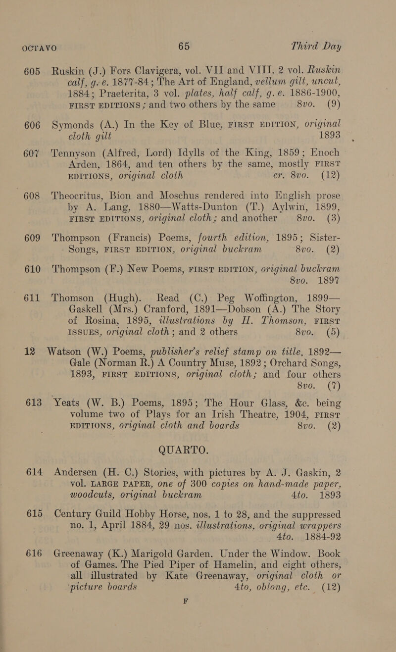 605 Ruskin (J.) Fors Clavigera, vol. VII and VIII. 2 vol. Ruskin calf, g-e. 1877-84; The Art of England, vellum gilt, uncut, 1884; Praeterita, 3 vol. plates, half calf, g. e. 1886-1900, FIRST EDITIONS ; and two others by the same 8vo. (9) 606 Symonds (A.) In the Key of Blue, First EDITION, original cloth gilt 1893 607 Tennyson (Alfred, Lord) Idylls of the King, 1859; Enoch Arden, 1864, and ten others by the same, mostly FIRST EDITIONS, original cloth Crmisvo. (12) 608 Theocritus, Bion and Moschus rendered into English prose by A. Lang, 1880—Watts-Dunton (T.) Aylwin, 1899, FIRST EDITIONS, original cloth; and another 8vo. (3) 609 Thompson (Francis) Poems, fourth edition, 1895; Sister- Songs, FIRST EDITION, original buckram ‘8v0. (2) 610 ‘Thompson (F.) New Poems, FIRST EDITION, original buckram 8vo. 1897 611 Thomson (Hugh). Read (C.) Peg Woffington, 1899— Gaskell (Mrs.) Cranford, 1891—Dobson (A.) The Story of Rosina, 1895, wlustrations by H. Thomson, FIRST ISSUES, original cloth; and 2 others 8vo. (5) 12 Watson (W.) Poems, publisher’s relief stamp on title, 1892— Gale (Norman R.) A Country Muse, 1892; Orchard Songs, 1893, FIRST EDITIONS, original cloth; and four others 8vo. (7) 613 Yeats (W. B.) Poems, 1895; The Hour Glass, &amp;c. being volume two of Plays for an Irish Theatre, 1904, First | EDITIONS, original cloth and boards 8vo. (2) QUARTO. 614 Andersen (H. C.) Stories, with pictures by A. J. Gaskin, 2 vol. LARGE PAPER, one of 300 copies on hand-made paper, woodcuts, original buckram Ato. 1893 615 Century Guild Hobby Horse, nos. 1 to 28, and the suppressed no. 1, April 1884, 29 nos. illustrations, original wrappers 4to. 1884-92 616 Greenaway (K.) Marigold Garden. Under the Window. Book of Games. The Pied Piper of Hamelin, and eight others, all illustrated by Kate Greenaway, original cloth or ‘picture boards Ato, oblong, etc. (12) F