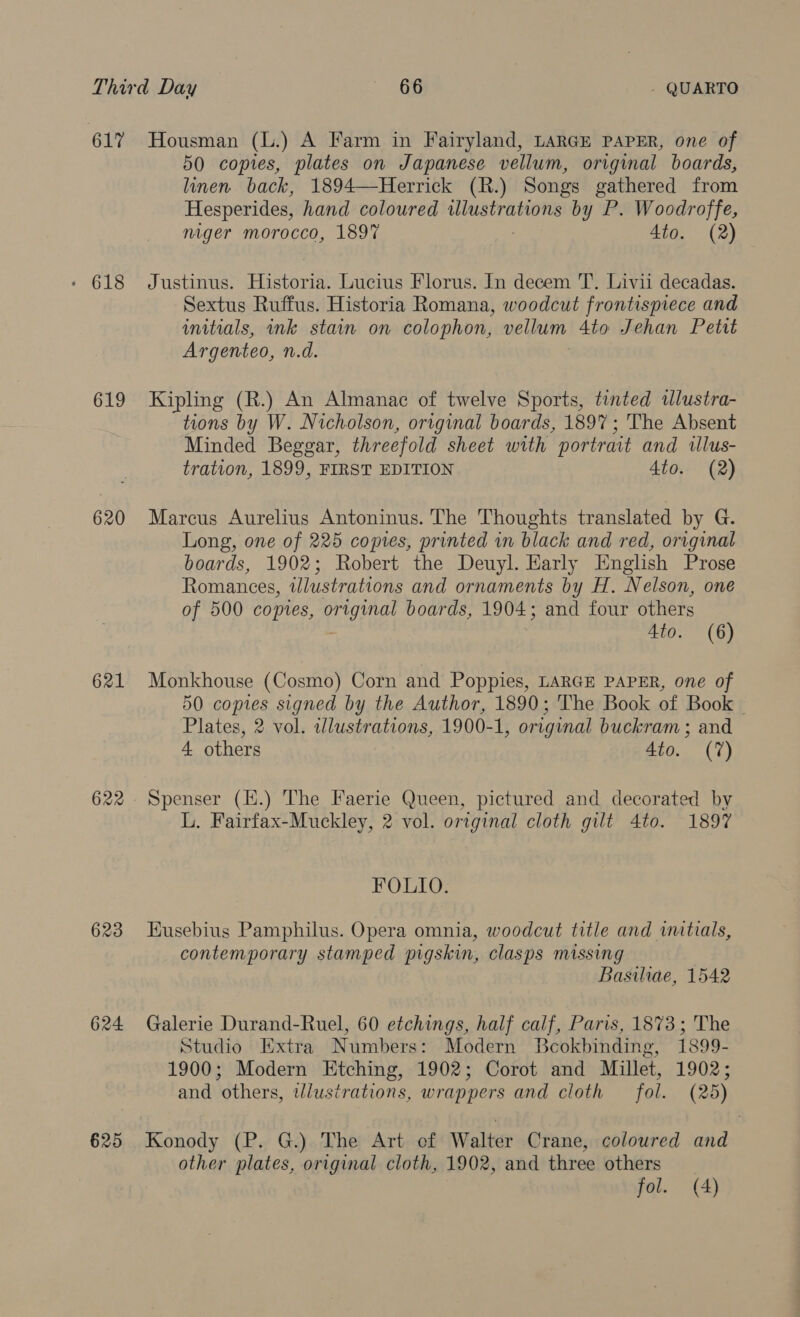 61% Housman (L.) A Farm in Fairyland, LARGE PAPER, one of 50 copies, plates on Japanese vellum, original boards, linen back, 1894—-Herrick (R.) Songs gathered from Hesperides, hand coloured ied lied by P. Woodroffe, niger morocco, 1897 Ato. (2) - 618 Justinus. Histor Lucius Florus. In decem 'T’. Livii decadas. Sextus Ruffus. Historia Romana, woodcut frontispiece and initials, ink stain on colophon, vellum Ato Jehan Petit Argenteo, n.d. 619 Kipling (R.) An Almanac of twelve Sports, tinted wlustra- tions by W. Nicholson, original boards, 1897; The Absent Minded Beggar, threefold sheet with portrait and illus- tration, 1899, FIRST EDITION Ato. (2) 620 Marcus Aurelius Antoninus. The Thoughts translated by G. Long, one of 225 copies, printed in black and red, original boards, 1902; Robert the Deuyl. Early English Prose Romances, tlustrations and ornaments by H. Nelson, one of 500 copies, ae boards, 1904; and four others 4to. (6) 621 Monkhouse (Cosmo) Corn and Poppies, LARGE PAPER, one of 50 copies signed by the Author, 1890; The Book of Book © Plates, 2 vol. illustrations, 1900-1, original buckram ; and 4 others 4to. (7) 622. Spenser (H.) The Faerie Queen, pictured and decorated by L. Fairfax-Muckley, 2 vol. original cloth gilt 4to. 1897 FOLIO. 623 Husebius Pamphilus. Opera omnia, woodcut title and initials, contemporary stamped pigskin, clasps missing | Basiliae, 1542 624 Galerie Durand-Ruel, 60 etchings, half calf, Paris, 1873; The Studio Extra Numbers: Modern Beokbinding, 1899- 1900; Modern Etching, 1902; Corot and Millet, 1902; and others, tdlustrations, wrappers and cloth fol. (25) 625 Konody (P. G.) The Art of Walter Crane, coloured and other plates, original cloth, 1902, and three others fol. (A)