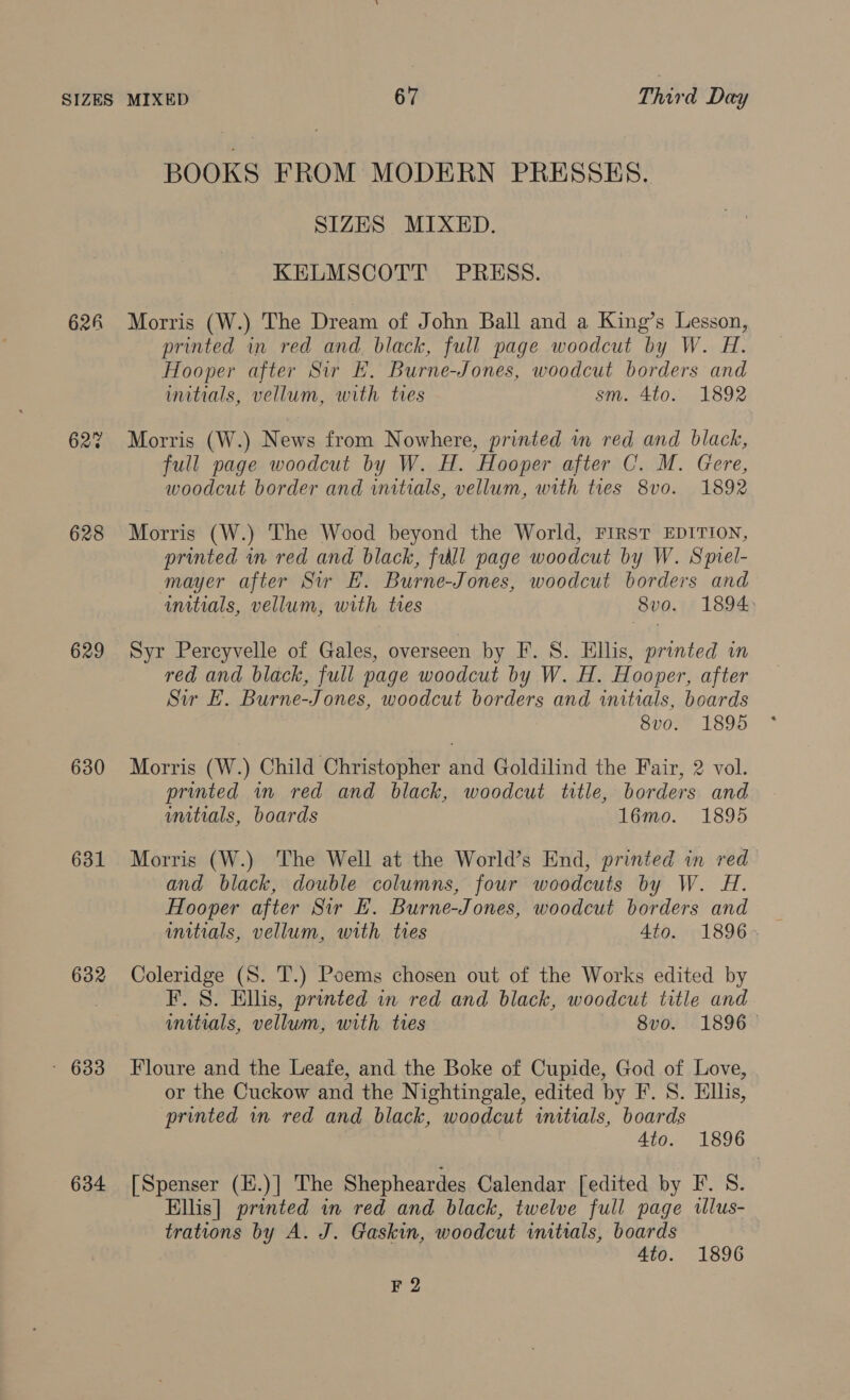 BOOKS FROM MODERN PRESSES. SIZES MIXED. KELMSCOTT PRESS. 628 Morris (W.) The Dream of John Ball and a King’s Lesson, printed in red and black, full page woodcut by W. H. Hooper after Sir EF. Burne-Jones, woodcut borders and initials, vellum, with tres sm. 4to. 1892 62? Morris (W.) News from N owhere, printed in red and black, full page woodcut by W. H. Hooper after C. M. Gere, woodcut border and initials, vellum, with tres 8v0. 1892 628 Morris (W.) The Wood beyond the World, FIRST EDITION, printed in red and black, fill page woodcut by W. Spiel- mayer after Sir EF. Burne-Jones, woodcut borders and initials, vellum, with ties 8vo. 1894 629 Syr Percyvelle of Gales, overseen by F. 8. Ellis, printed in red and black, full page woodcut by W. H. Hooper, after Sir E. Burne-Jones, woodcut borders and initials, boards 8vo. 1895 630 Morris (W.) Child Christopher and Goldilind the Fair, 2 vol. printed in red and black, woodcut title, borders and initials, boards 16émo. 1895 631 Morris (W.) ‘The Well at the World’s End, printed in red and black, double columns, four woodcuts by W. H. Hooper after Sir FE. Burne-Jones, woodcut borders and 632 Coleridge (S. T.) Poems chosen out of the Works edited by . F. 8. Ellis, printed in red and black, woodcut title and initials, vellum, with tres 8vo. 1896° - 633 Floure and the Leafe, and the Boke of Cupide, God of Love, or the Cuckow and the Nightingale, edited by F. S. Ellis, printed wm red and black, woodcut initials, boards Ato. 1896 634 [Spenser (H.)] The Shepheardes Calendar [edited by F. S. Ellis] printed in red and black, twelve full page tllus- trations by A. J. Gaskin, woodcut initials, boards 4to. 1896 F 2