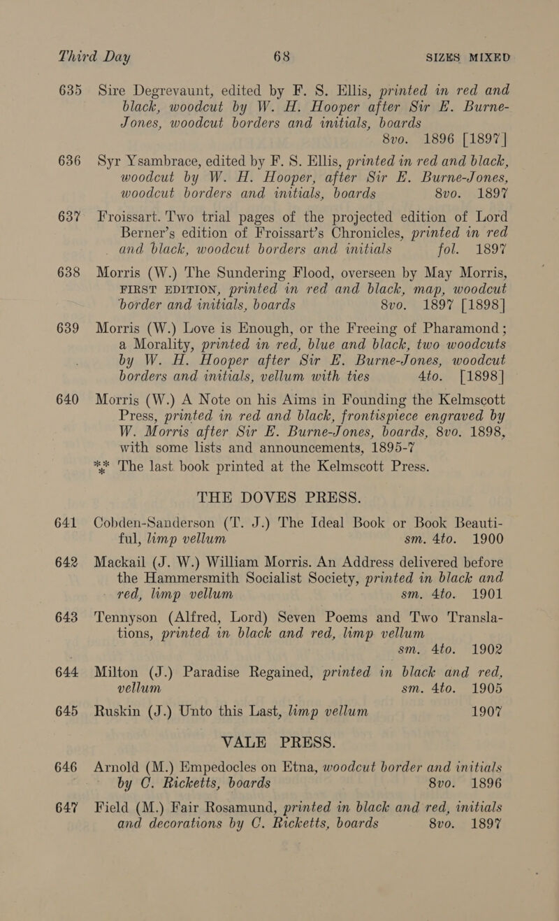 635 636 637 638 639 640 641 642 643 644 645 646 647 Sire Degrevaunt, edited by F. 8. Ellis, printed in red and black, woodcut by W. H. Hooper after Sir k. Burne- Jones, woodcut borders and initials, boards 8vo. 1896 [1897] Syr Ysambrace, edited by F. S. Ellis, printed in red and black, woodcut by W. H. Hooper, after Sir HE. Burne-Jones, woodcut borders and wutials, boards 8v0. 1897 Froissart. Two trial pages of the projected edition of Lord Berner’s edition of Froissart’s Chronicles, printed in red and black, woodcut borders and initials fol. 189% Morris (W.) The Sundering Flood, overseen by May Morris, FIRST EDITION, printed in red and black, map, woodcut border and imtials, boards 8vo. 1897 [1898] Morris (W.) Love is Enough, or the Freeing of Pharamond ; a Morality, printed in red, blue and black, two woodcuts by W. H. Hooper after Sir EF. Burne-Jones, woodcut borders and initials, vellum with ties 4to. [1898] Morris (W.) A Note on his Aims in Founding the Kelmscott Press, printed in red and black, frontispiece engraved by W. Morris after Sir E. Burne-Jones, boards, 8vo. 1898, with some lists and announcements, 1895-7 ** The last book printed at the Kelmscott Press. THE DOVES PRESS. Cobden-Sanderson (T. J.) The Ideal Book or Book Beauti- ful, limp vellum sm. 4to. 1900 Mackail (J. W.) William Morris. An Address delivered before the Hammersmith Socialist Society, printed in black and - red, mp vellum sm. 4to. 1901 Tennyson (Alfred, Lord) Seven Poems and Two Transla- tions, printed in black and red, lump vellum sm. 4to. 1902 Milton (J.) Paradise Regained, printed in black and red, vellum sm. 4to. 1905 Ruskin (J.) Unto this Last, limp vellum 1907 VALE PRESS. Arnold (M.) Empedocles on Etna, woodcut border and initials by C. Ricketts, boards 8vo. 1896 Field (M.) Fair Rosamund, printed in black and red, initials and decorations by C. Ricketts, boards 8vo. 1897