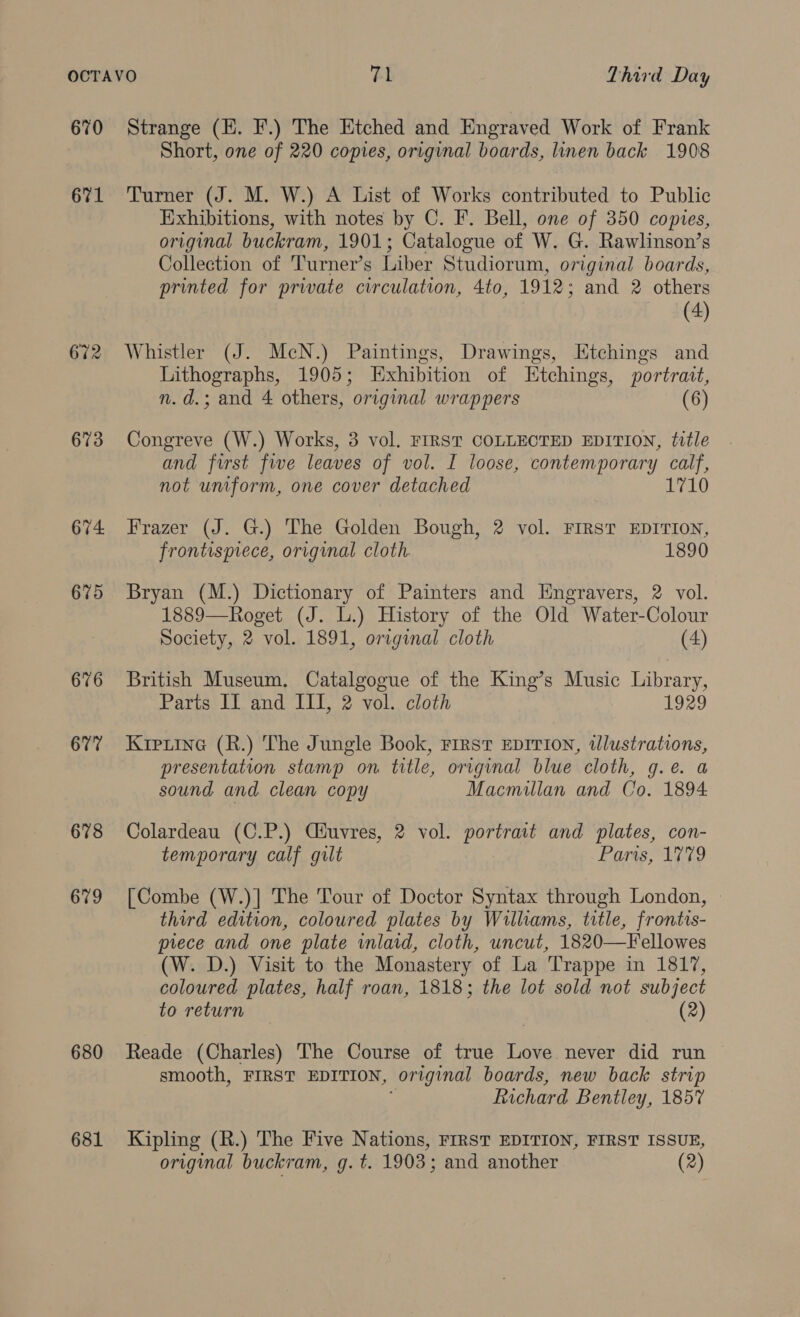 670 671 672 673 674 675 676 677 678 679 680 681 Strange (EH. F.) The Etched and Engraved Work of Frank Short, one of 220 copies, original boards, linen back 1908 Turner (J. M. W.) A List of Works contributed to Public Exhibitions, with notes by C. F. Bell, one of 350 copies, original buckram, 1901; Catalogue of W. G. Rawlinson’s Collection of Turner’s Liber Studiorum, original boards, printed for private circulation, 4to, 1912; and 2 others (4) Whistler (J. McN.) Paintings, Drawings, Etchings and Lithographs, 1905; Exhibition of Etchings, portrait, n.d.; and 4 others, original wrappers (6 Congreve (W.) Works, 3 vol. FIRST COLLECTED EDITION, title and first five leaves of vol. I loose, contemporary calf, not uniform, one cover detached 1710 Frazer (J. G.) The Golden Bough, 2 vol. First EDITION, frontispiece, original cloth 1890 Bryan (M.) Dictionary of Painters and Engravers, 2 vol. 1889—Roget (J. L.) History of the Old Water-Colour Society, 2 vol. 1891, original cloth (4) British Museum, Catalgogue of the King’s Music Library, Parts Il and III, 2 vol. cloth 1929 Krptine (R.) The Jungle Book, First EDITION, illustrations, presentation stamp on title, original blue cloth, g.eé. a sound and clean copy Macmillan and Co. 1894 Colardeau (C.P.) Ciuvres, 2 vol. portrait and plates, con- temporary calf gilt Paris, 1779 [Combe (W.)] The Tour of Doctor Syntax through London, third edition, coloured plates by Williams, title, frontis- piece and one plate inlaid, cloth, uncut, 1820—Fellowes (W. D.) Visit to the Monastery of La Trappe in 1817, coloured plates, half roan, 1818; the lot sold not subject to return (2) Reade (Charles) The Course of true Love never did run smooth, FIRST EDITION, original boards, new back strip Richard Bentley, 1857 Kipling (R.) The Five Nations, FIRST EDITION, FIRST ISSUE, original buckram, g. t. 1903; and another (2)