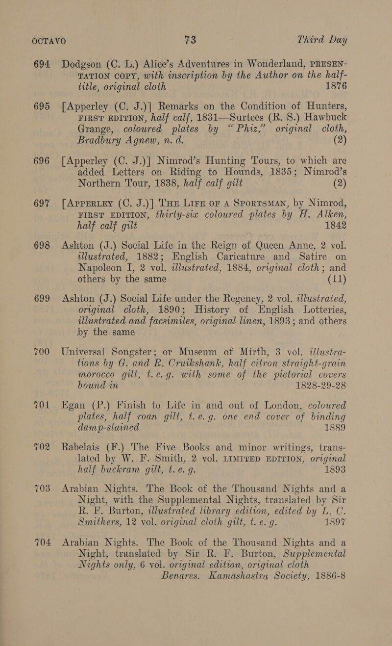 694 695 696 697 698 699 700 TOL 704 Dodgson (C. L.) Alice’s Adventures in Wonderland, PRESEN- TATION COPY, with inscription by the Author on the half- title, original cloth 1876 [Apperley (C. J.)] Remarks on the Condition of Hunters, FIRST EDITION, half calf, 1831—Surtees (R. 8.) Hawbuck Grange, coloured plates by “Phiz,’ original cloth, Bradbury Agnew, n. d. (2) [Apperley (C. J.)| Nimrod’s Hunting Tours, to which are added Letters on Riding to Hounds, 1835; Nimrod’s Northern Tour, 1838, half calf gilt (2) [AppERLEY (C. J.)] THe Lire or A Sportsman, by Nimrod, FIRST EDITION, thirty-six coloured plates by H. Alken, half calf gilt 1842 Ashton (J.) Social Life in the Reign of Queen Anne, 2 vol. ulustrated, 1882; English Caricature and Satire on Napoleon I, 2 vol. illustrated, 1884, original cloth; and others by the same (11) Ashton (J.) Social Life under the Regency, 2 vol. wlustrated, original cloth, 1890; History of English Lotteries, illustrated and facsimiles, original linen, 1893 ; and others by the same Universal Songster; or Museum of Mirth, 3 vol. «lustra- tions by G. and R. Crutkshank, half citron straight-grain morocco git, t.e.g. with some of the pictorial covers bound in 1828-29-28 Egan (P.) Finish to Life in and out of London, coloured plates, half roan gilt, t.e.g. one end cover of binding damp-stained 1889 Rabelais (F.) The Five Books and minor writings, trans- lated by W. F. Smith, 2 vol. Limrrep EDITION, original half buckram qult, t. e.g. 1893 Arabian Nights. The Book of the Thousand Nights and a Night, with the Supplemental Nights, translated by Sir R. F. Burton, wdlustrated library edition, edited by L. C. Smithers, 12 vol. original cloth gilt, t. e.g. 1897 Arabian Nights. The Book of the Thousand Nights and a Night, translated by Sir R. F. Burton, Supplemental Nights only, 6 vol. original edition, original cloth Benares. Kamashastra Society, 1886-8
