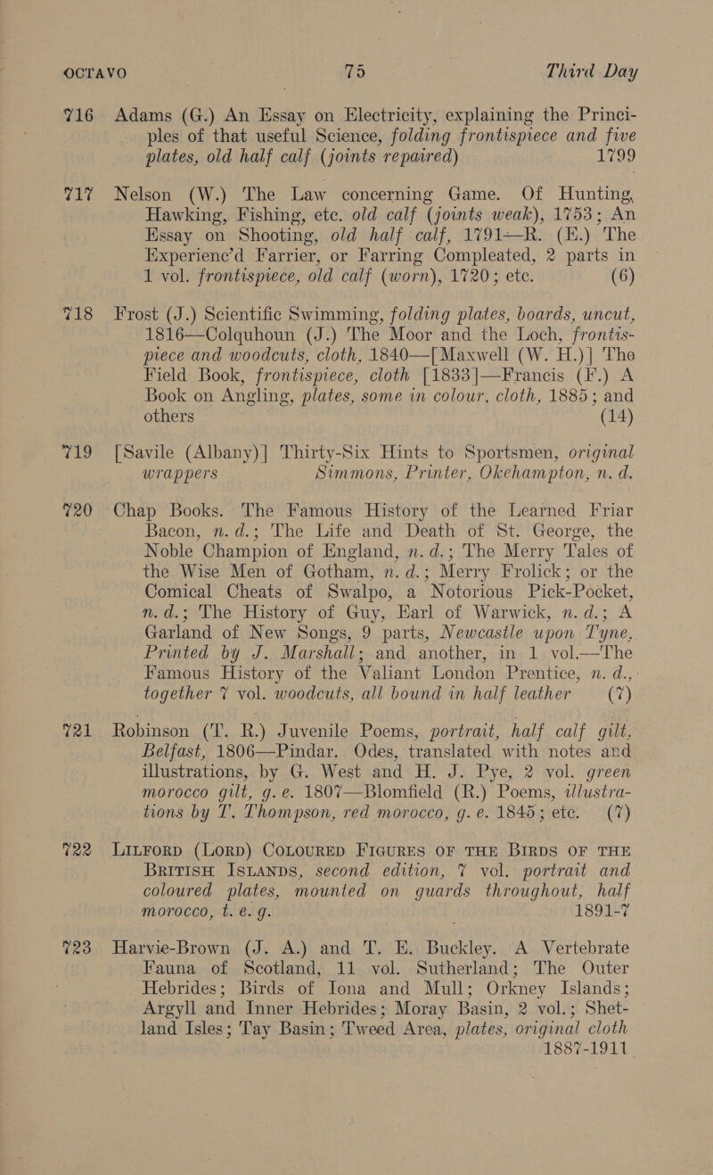 716 Adams (G.) An Essay on Electricity, explaining the Princi- ples of that useful Science, folding frontispiece and five plates, old half calf (joints repacred) Loo 717 Nelson (W.) The Law concerning Game. Of Hunting, Hawking, Fishing, etc. old calf (joints weak), 1753; An Essay on Shooting, old half calf, 1791—R. (H.) The Experiene’d Farrier, or Farring Compleated, 2 parts in 1 vol. frontismece, old calf (worn), 1720; ete. (6) 718 Frost (J.) Scientific Swimming, folding plates, boards, uncut, 1816—Colquhoun (J.) The Moor and the Loch, frontis- piece and woodcuts, cloth, 1840—[ Maxwell (W. H.)| The Field Book, frontispiece, cloth [1833|—Francis (I.) A Book on Angling, plates, some in colour, cloth, 1885; and others (14) 719 [Savile (Albany)|] Thirty-Six Hints to Sportsmen, original wrappers Simmons, Printer, Okehampton, n. d. 720 Chap Books. The Famous History of the Learned Friar Bacon, n.d.; The Life and Death of St. George, the Noble Champion of England, n.d.; The Merry Tales of the Wise Men of Gotham, n.d.; Merry Frolick; or the Comical Cheats of Swalpo, a Notorious Pick-Pocket, n.d.; The History of Guy, Earl of Warwick, n.d.; A Garland of New Songs, 9 parts, Newcastle upon Tyne, Printed by J. Marshall; and another, in 1 vol.—The Famous History of the Valiant London Prentice, n. d., together % vol. woodcuts, all bound in half leather (7) 721 Robinson (T. R.) Juvenile Poems, portrait, half calf gilt. Belfast, 1806—Pindar. Odes, translated with notes and illustrations, by G. West and H. J. Pye, 2 vol. green morocco gilt, g.e. 180%7—Blomfield (R.) Poems, tlustra- tions by IT. Thompson, red morocco, g. e. 1845; ete. (7) %22 LinForp (LorD) CoLouRED FIGURES OF THE BIRDS OF THE British Istanps, second edition, 7 vol. portrait and coloured plates, mounted on guards throughout, half morocco, t. €. g. 1891-7 723 Harvie-Brown (J. A.) and T. E. Buckley. A Vertebrate Fauna of Scotland, 11 vol. Sutherland; The Outer Hebrides; Birds of Iona and Mull; Orkney Islands; Argyll and Inner Hebrides; Moray Basin, 2 vol.; Shet- land Isles; Tay Basin; Tweed Area, plates, original cloth 1887-1911