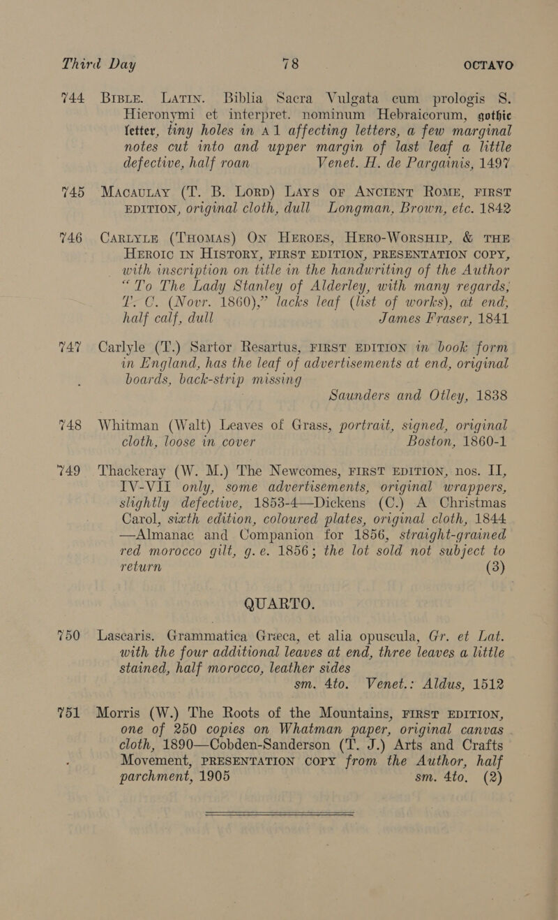 744 Brisue. Latin. Biblia Sacra Vulgata cum prologis S8. Hieronymi et interpret. nominum Hebraicorum, gothie fetter, tiny holes in A1 affecting letters, a few marginal notes cut into and upper margin of last leaf a little defective, half roan Venet. H. de Pargainis, 1497 745 -Macauntay (T. B. Lorp) Lays or ANcIENT ROME, FIRST EDITION, original cloth, dull Longman, Brown, etc. 1842 746 CartyLte (THomAS) ON Heroes, HeEro-WorsHip, &amp; THE HEROIC IN HISTORY, FIRST EDITION, PRESENTATION COPY, _ with inscription on title in the handwriting of the Author “To The Lady Stanley of Alderley, with many regards, T: C. (Novr. 1860),” lacks leaf (list of works), at end; half calf, dull James Fraser, 1841 747 Carlyle (T.) Sartor Resartus, FIRST EDITION in book form in England, has the leaf of advertisements at end, original boards, back-strip missing 3 Saunders and Otley, 1838 748 Whitman (Walt) Leaves of Grass, portrait, signed, original cloth, loose in cover Boston, 1860-1 749 Thackeray (W. M.) The Newcomes, FIRST EDITION, nos. II, IV-VII only, some advertisements, original wrappers, slightly defective, 1853-4—Dickens (C.) A Christmas Carol, sixth edition, coloured plates, original cloth, 1844: —Almanac and Companion for 1856, straight-grained red morocco gilt, g.e. 1856; the lot sold not subject to return (3) QUARTO. 750 Lascaris. Grammatica Grieca, et alia opuscula, Gr. et Lat. with the four additional leaves at end, three leaves a little stained, half morocco, leather sides sm. 4to. Venet.: Aldus, 1512 751 Morris (W.) The Roots of the Mountains, First EDITION, one of 250 copies on Whatman paper, original canvas . cloth, 1890—Cobden-Sanderson (T. J.) Arts and Crafts Movement, PRESENTATION copy from the Author, half parchment, 1905 sm. 4to. (2) 