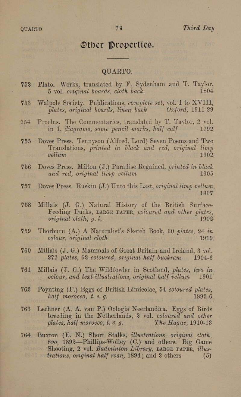 Other Properties. QUARTO. - %52 Plato. Works, translated by F. Sydenham and T. T'aylor, 5 vol. original boards, cloth back 1804 753 Walpole Society. Publications, complete set, vol. I to XVIII, plates, original boards, linen back Oxford, 1911-29 754 Proclus. The Commentaries, translated by T. Taylor, 2 vol. in 1, diagrams, some pencil marks, half calf 1792 %55 Doves Press. Tennyson (Alfred, Lord) Seven Poems and Two Translations, printed in black and red, original limp vellum 1902 756 Doves Press. Milton (J.) Paradise Regained, printed in black and red, original limp vellum 1905 757 Doves Press. Ruskin (J.) Unto this Last, original limp vellum. 1907 %58 Millais (J. G.) Natural History of the British Surface- Feeding Ducks, LARGE PAPER, coloured and other plates, original cloth, g. t. 1902 759 Thorburn (A.) A Naturalist’s Sketch Book, 60 plates, 24 in colour, original cloth 1919; 760 Millais (J. G.) Mammals of Great Britain and Ireland, 3 vol. 273 plates, 62 coloured, original half buckram 1904-6 761 Millais (J. G.) The Wildfowler in Scotland, plates, two in colour, and text illustrations, original half vellum 1901 %62 Poynting (F.) Eggs of British Limicolae, 54 coloured plates, half morocco, t. é. g. 1895-6 763 Lechner (A. A. van P.) Oologia Neerlandica. Eggs of Birds breeding in the Netherlands, 2 vol. coloured and other plates, half morocco, t. é. g. The Hague, 1910-13 764 Buxton (EK. N.) Short Stalks, dlustrations, original cloth, 8vo, 1892—Phillips-Wolley (C.) and others. Big Game Shooting, 2 vol. Badminton Library, LARGE PAPER, tllus- trations, original half roan, 1894; and 2 others (5)