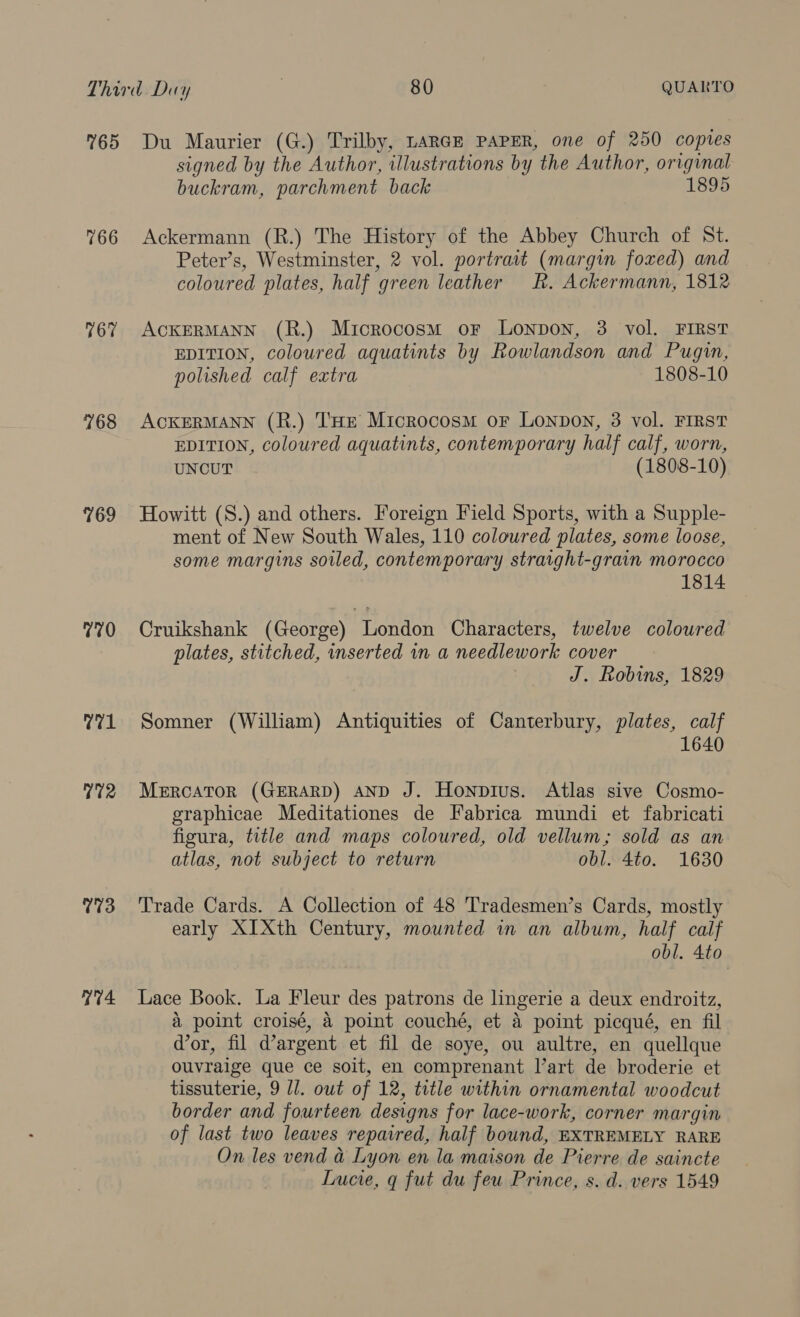 765 766 767 768 769 770 71 772 773 V4 Du Maurier (G.) Trilby, LARGE PAPER, one of 250 copies signed by the Author, illustrations by the Author, original buckram, parchment back 1895 Ackermann (R.) The History of the Abbey Church of St. Peter’s, Westminster, 2 vol. portrait (margin foxed) and coloured plates, half green leather hk. Ackermann, 1812 ACKERMANN (R.) Microcosm oF Lonpon, 3 vol. FIRST EDITION, coloured aquatints by Rowlandson and Pugin, polished calf extra 1808-10 ACKERMANN (R.) THE Microcosm oF LonpoN, 3 vol. FIRST EDITION, coloured aquatints, contemporary half calf, worn, UNCUT (1808-10) Howitt (S.) and others. Foreign Field Sports, with a Supple- ment of New South Wales, 110 coloured plates, some loose, some margins soiled, contemporary straight-grain morocco 1814 Cruikshank (George) London Characters, twelve coloured plates, stitched, inserted in a needlework cover J. Robins, 1829 Somner (William) Antiquities of Canterbury, plates, calf 1640 MercATOR (GERARD) AND J. Honpius. Atlas sive Cosmo- graphicae Meditationes de Fabrica mundi et fabricati figura, title and maps coloured, old vellum; sold as an atlas, not subject to return obl. 4to. 1630 Trade Cards. A Collection of 48 Tradesmen’s Cards, mostly early XIXth Century, mounted in an album, half calf obl. 4to Lace Book. La Fleur des patrons de lingerie a deux endroitz, a point croisé, 4 point couché, et a point picqué, en fil dor, fil d’argent et fil de soye, ou aultre, en quellque ouvraige que ce soit, en comprenant l’art de broderie et tissuterie, 9 Il. owt of 12, title within ornamental woodcut border and fourteen designs for lace-work, corner margin of last two leaves repaired, half bound, EXTREMELY RARE On les vend &amp; Lyon en la maison de Pierre de saincte Lucie, q fut du feu Prince, s. d. vers 1549