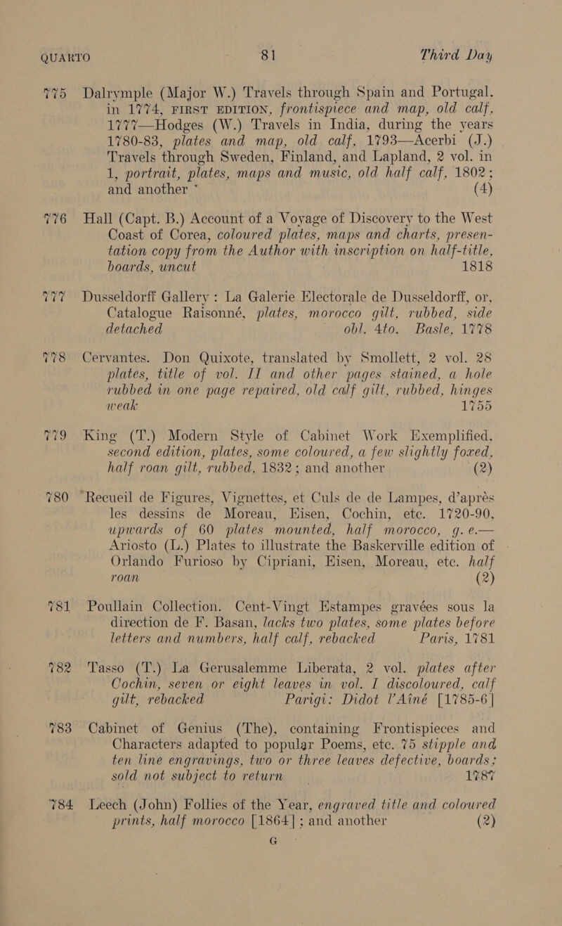 TT) 78 Dalrymple (Major W.) ‘Travels through Spain and Portugal, in 1774, FIRST EDITION, frontispiece and map, old calf, 1771—Hodges (W.) Travels in India, during the years 1780-83, plates and map, old calf, 1793—Acerbi (J.) Travels ‘through Sweden, Finland, and Lapland, 2 vol. in 1, portrait, plates, maps and music, old half calf, 1802; and another * (4) Hall (Capt. B.) Account of a Voyage of Discovery to the West Coast of Corea, coloured plates, maps and charts, presen- tation copy from the Author with inscription on half- title, boards, uncut 1818 Dusseldorff Gallery : La Galerie Electorale de Dusseldorff, or, Catalogue Raisonné, plates, morocco gilt, rubbed, side detached obl. 4to. Basle, 1778 Cervantes. Don Quixote, translated by Smollett, 2 vol. 28 plates, title of vol. II and other pages stained, a hole rubbed in one page repaired, old calf gilt, rubbed, hinges weak 1755 King (T.) Modern Style of Cabinet Work Exemplified, second edition, plates, some coloured, a few slightly rages half roan gilt, rubbed, 1832; and another 2 les dessins de Moreau, Hisen, Cochin, ete. 1720-90, upwards of 60 plates mounted, half morocco, g. e.— Ariosto (L.) Plates to illustrate the Baskerville edition of Orlando Furioso by Cipriani, Eisen, Moreau, ete. half PL Sima wil: (2) Poullain Collection. Cent-Vingt Estampes gravées sous la direction de F. Basan, lacks two plates, some plates before letters and numbers, half calf, rebacked Paris; 1781 Tasso (T.) La Gerusalemme Liberata, 2 vol. plates after Cochin, seven or eight leaves in vol. I discoloured, calf gilt, rebacked Parigi: Didot VAiné [1785-6 | Cabinet of Genius (The), containing Frontispieces and Characters adapted to popular Poems, etc. 75 stipple and ten line engravings, two or three leaves defective, boards; sold not subject to return 1787 Leech (John) Follies of the Year, engraved title and coloured prints, half morocco [1864]; and another (2) Gu: