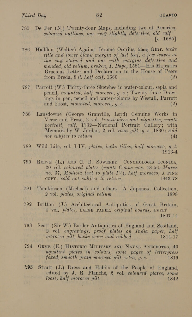 78d 788 793 194 De Fer (N.) Twenty-four Maps, including two of America, coloured outlines, one very slightly defective, old calf [c. 1685] Haddon (Walter) Against Jerome Osorius, Slack fetter, Jacks title and lower blank margin of last leaf, a few leaves at the end stained and one with margins defectwe and mended, old vellum, broken, I. Daye, 1581—-His Majesties Gracious Letter and Declaration to the House of Peers from Breda, 8 ll. half calf, 1660 (2) Parrott (W.) Thirty-three Sketches in water-colour, sepia and pencil, mounted, half morocco, g.e.; Twenty-three Draw- ings in pen, pencil and water-colours by Westall, Parrott and Frost, mounted, morocco, g. é. (2) Lansdowne (George Granville, Lord) Genuine Works in Verse and Prose, 2 vol. frontispiece and vignettes, wants portrait, calf, 1%732—National Portrait Gallery; with Memoirs by W. Jerdan, 2 vol. roan gilt, g. e. 1830; sold not subject to return (4) Wild Life, vol. I-IV, plates, lacks titles, half morocco, q. t. 1913-4 REEVE (L.) anp G. B. SoweErRsy. ConcHoLoei1a Icontca, 20 vol. coloured plates (wants Conus nos. 48-56, Murex no. 37, Modiola text to plate IV), half morocco, A FINE copy; sold not subject to return 1843-78 Tomkinson (Michael) and others. A Japanese Collection, 2 vol. plates, originai vellum 1898 Britton (J.) Architectural Antiquities of Great Britain, 4 vol. plates, LARGE PAPER, original boards, uncut 1807-14 Scott (Sir W.) Border Antiquities of England and Scotland, 2 vol. engravings, proof plates on India paper, half morocco gilt, backs worn and rubbed 1814-17 ORME (E.) Historic Minirary anp Navan ANECDOTES, 40 aquatint plates in colours, some pages of letterpress foxed, smooth grain morocco gilt extra, g. e. 1819 Stiutt (J.) Dress and Habits of the People of England, edited by J. R. Planché, 2 vol. coloured plates, some loose, half morocco gilt 1842